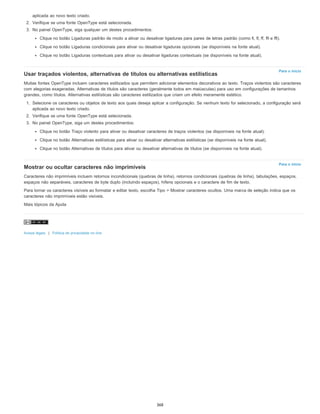 Para o início
Para o início
aplicada ao novo texto criado.
2. Verifique se uma fonte OpenType está selecionada.
3. No painel OpenType, siga qualquer um destes procedimentos:
Clique no botão Ligaduras padrão de modo a ativar ou desativar ligaduras para pares de letras padrão (como fi, fl, ff, ffi e ffl).
Clique no botão Ligaduras condicionais para ativar ou desativar ligaduras opcionais (se disponíveis na fonte atual).
Clique no botão Ligaduras contextuais para ativar ou desativar ligaduras contextuais (se disponíveis na fonte atual).
Usar traçados violentos, alternativas de títulos ou alternativas estilísticas
Muitas fontes OpenType incluem caracteres estilizados que permitem adicionar elementos decorativos ao texto. Traços violentos são caracteres
com alegorias exageradas. Alternativas de títulos são caracteres (geralmente todos em maiúsculas) para uso em configurações de tamanhos
grandes, como títulos. Alternativas estilísticas são caracteres estilizados que criam um efeito meramente estético.
1. Selecione os caracteres ou objetos de texto aos quais deseja aplicar a configuração. Se nenhum texto for selecionado, a configuração será
aplicada ao novo texto criado.
2. Verifique se uma fonte OpenType está selecionada.
3. No painel OpenType, siga um destes procedimentos:
Clique no botão Traço violento para ativar ou desativar caracteres de traços violentos (se disponíveis na fonte atual).
Clique no botão Alternativas estilísticas para ativar ou desativar alternativas estilísticas (se disponíveis na fonte atual).
Clique no botão Alternativas de títulos para ativar ou desativar alternativas de títulos (se disponíveis na fonte atual).
Mostrar ou ocultar caracteres não imprimíveis
Caracteres não imprimíveis incluem retornos incondicionais (quebras de linha), retornos condicionais (quebras de linha), tabulações, espaços,
espaços não separáveis, caracteres de byte duplo (incluindo espaços), hífens opcionais e o caractere de fim de texto.
Para tornar os caracteres visíveis ao formatar e editar texto, escolha Tipo > Mostrar caracteres ocultos. Uma marca de seleção indica que os
caracteres não imprimíveis estão visíveis.
Mais tópicos da Ajuda
Avisos legais | Política de privacidade on-line
368
 