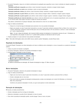 Para o início
Para o início
Para o início
2. No painel Tabulações, clique em um botão de alinhamento de parágrafo para especificar como o texto é alinhado em relação à posição da
tabulação:
Tabulação justificada à esquerda para alinhar o texto horizontal à esquerda, mantendo a margem direita irregular.
Tabulação justificada no centro para centralizar o texto na marca de tabulação.
Tabulação justificada à direita para alinhar o texto horizontal à direita, mantendo a margem esquerda irregular.
Tabulação justificada na parte inferior para alinhar o texto vertical à margem inferior, mantendo a margem superior irregular.
Tabulação justificada na parte superior para alinhar o texto vertical à margem superior, mantendo a margem inferior irregular.
Tabulação justificada por sinais de decimais para colocar o texto em alinhamento com um caractere especificado, como um ponto final
ou um sinal de cifrão. Essa opção é útil para a criação de colunas de números.
Para alterar o alinhamento de qualquer tabulação, basta selecioná-la e clicar em um destes botões.
3. Siga um destes procedimentos:
Clique em um local da régua de tabulação para posicionar uma nova parada de tabulação.
Digite uma posição na caixa X (para texto horizontal) ou na caixa Y (para texto vertical) e pressione Enter ou Return. Se o valor de X ou
Y estiver selecionado, pressione a tecla de Seta para cima ou de Seta para baixo a fim de aumentar ou diminuir o valor da tabulação
em 1 ponto, respectivamente.
Nota: Ao usar a régua de tabulação, não é possível definir paradas de tabulação em incrementos menores do que 1. Entretanto, se
você especificar uma posição na caixa X ou Y, poderá definir paradas em intervalos de até 0,01 ponto.
4. Repita as etapas 2 e 3 para adicionar mais paradas de tabulação.
Nota: Para obter informações sobre como definir recuos usando o painel Tabulações, consulte Recuar texto.
Repetição de tabulações
O comando Repetir Tabulação cria várias tabulações com base na distância entre a tabulação e o recuo à esquerda ou a parada de tabulação
anterior.
1. Clique um ponto de inserção no parágrafo.
2. No painel Tabulações, selecione uma parada de tabulação na régua.
3. Escolha Repetir Tabulação no menu do painel.
Tabulações repetidas
A. Botões de alinhamento de tabulação B. Parada de tabulação na régua C. Menu do painel
Mover tabulações
1. No painel Tabulações, selecione uma parada de tabulação na régua.
2. Siga um destes procedimentos:
Digite uma novo local na caixa X (para texto horizontal) ou na caixa Y (para texto vertical) e pressione Enter ou Return.
Arraste a tabulação até um novo local.
Para mover todas as paradas de tabulação simultaneamente, arraste uma tabulação com a tecla Ctrl (Windows), ou Command
(Mac OS), pressionada.
Conforme uma parada de tabulação é movida, um guia visual aparece no texto selecionado.
Remoção de tabulações
Execute um destes procedimentos:
Arraste a tabulação para fora da régua de tabulações.
Selecione a tabulação e escolha Excluir tabulação no menu do painel.
Para voltar às paradas de tabulação padrão, escolha Apagar Todas no menu do painel.
370
 
