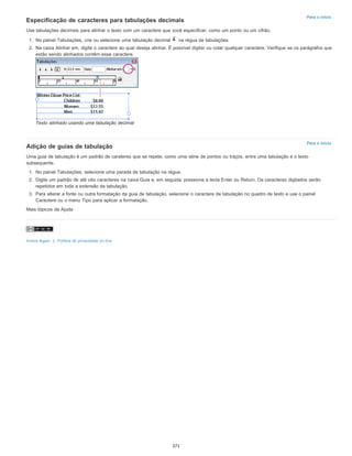 Para o início
Para o início
Especificação de caracteres para tabulações decimais
Use tabulações decimais para alinhar o texto com um caractere que você especificar, como um ponto ou um cifrão.
1. No painel Tabulações, crie ou selecione uma tabulação decimal na régua de tabulações.
2. Na caixa Alinhar em, digite o caractere ao qual deseja alinhar. É possível digitar ou colar qualquer caractere. Verifique se os parágrafos que
estão sendo alinhados contêm esse caractere.
Texto alinhado usando uma tabulação decimal
Adição de guias de tabulação
Uma guia de tabulação é um padrão de carateres que se repete, como uma série de pontos ou traços, entre uma tabulação e o texto
subsequente.
1. No painel Tabulações, selecione uma parada de tabulação na régua.
2. Digite um padrão de até oito caracteres na caixa Guia e, em seguida, pressione a tecla Enter ou Return. Os caracteres digitados serão
repetidos em toda a extensão da tabulação.
3. Para alterar a fonte ou outra formatação da guia de tabulação, selecione o caractere de tabulação no quadro de texto e use o painel
Caractere ou o menu Tipo para aplicar a formatação.
Mais tópicos da Ajuda
Avisos legais | Política de privacidade on-line
371
 