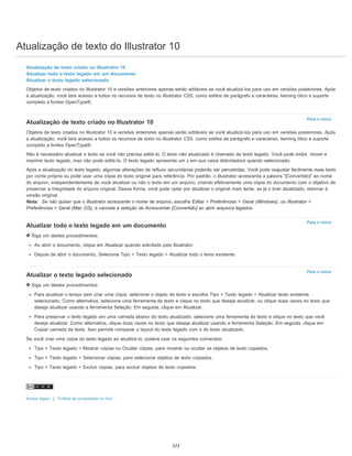 Atualização de texto do Illustrator 10
Para o início
Para o início
Para o início
Atualização de texto criado no Illustrator 10
Atualizar todo o texto legado em um documento
Atualizar o texto legado selecionado
Objetos de texto criados no Illustrator 10 e versões anteriores apenas serão editáveis se você atualizá-los para uso em versões posteriores. Após
a atualização, você terá acesso a todos os recursos de texto no Illustrator CS5, como estilos de parágrafo e caracteres, kerning ótico e suporte
completo a fontes OpenType®.
Atualização de texto criado no Illustrator 10
Objetos de texto criados no Illustrator 10 e versões anteriores apenas serão editáveis se você atualizá-los para uso em versões posteriores. Após
a atualização, você terá acesso a todos os recursos de texto no Illustrator CS5, como estilos de parágrafo e caracteres, kerning ótico e suporte
completo a fontes OpenType®.
Não é necessário atualizar o texto se você não precisa editá-lo. O texto não atualizado é chamado de texto legado. Você pode exibir, mover e
imprimir texto legado, mas não pode editá-lo. O texto legado apresenta um x em sua caixa delimitadora quando selecionado.
Após a atualização do texto legado, algumas alterações de refluxo secundárias poderão ser percebidas. Você pode reajustar facilmente esse texto
por conta própria ou pode usar uma cópia do texto original para referência. Por padrão, o Illustrator acrescenta a palavra “[Convertido]” ao nome
do arquivo, independentemente de você atualizar ou não o texto em um arquivo, criando efetivamente uma cópia do documento com o objetivo de
preservar a integridade do arquivo original. Dessa forma, você pode optar por atualizar o original mais tarde, se já o tiver atualizado, retornar à
versão original.
Nota: Se não quiser que o Illustrator acrescente o nome de arquivo, escolha Editar > Preferências > Geral (Windows), ou Illustrator >
Preferências > Geral (Mac OS), e cancele a seleção de Acrescentar [Convertido] ao abrir arquivos legados.
Atualizar todo o texto legado em um documento
Siga um destes procedimentos:
Ao abrir o documento, clique em Atualizar quando solicitado pelo Illustrator.
Depois de abrir o documento, Selecione Tipo > Texto legado > Atualizar todo o texto existente.
Atualizar o texto legado selecionado
Siga um destes procedimentos:
Para atualizar o tempo sem criar uma cópia, selecione o objeto de texto e escolha Tipo > Texto legado > Atualizar texto existente
selecionado. Como alternativa, selecione uma ferramenta de texto e clique no texto que deseja atualizar, ou clique duas vezes no texto que
deseja atualizar usando a ferramenta Seleção. Em seguida, clique em Atualizar.
Para preservar o texto legado em uma camada abaixo do texto atualizado, selecione uma ferramenta de texto e clique no texto que você
deseja atualizar. Como alternativa, clique duas vezes no texto que deseja atualizar usando a ferramenta Seleção. Em seguida, clique em
Copiar camada de texto. Isso permite comparar o layout do texto legado com o do texto atualizado.
Se você criar uma cópia do texto legado ao atualizá-lo, poderá usar os seguintes comandos:
Tipo > Texto legado > Mostrar cópias ou Ocultar cópias, para mostrar ou ocultar os objetos de texto copiados.
Tipo > Texto legado > Selecionar cópias, para selecionar objetos de texto copiados.
Tipo > Texto legado > Excluir cópias, para excluir objetos de texto copiados.
Avisos legais | Política de privacidade on-line
372
 