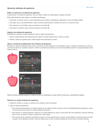 Para o início
Gerenciar atributos de aparência
Editar ou adicionar um atributo de aparência
É possível abrir um atributo de aparência, como um efeito, e alterar as configurações a qualquer momento.
No painel Aparência, siga qualquer um destes procedimentos:
Para editar um atributo, clique no nome sublinhado azul do atributo e especifique as alterações na caixa de diálogo exibida.
Para editar uma cor de preenchimento, clique na linha de preenchimento e escolha uma nova cor na caixa de cores.
Para adicionar um novo efeito, clique em Adicionar novo efeito .
Para excluir um atributo, clique na linha de atributo e em Excluir .
Duplicar um atributo de aparência
Selecione um atributo no painel Aparência e siga um destes procedimentos:
Clique no botão Duplicar item selecionado no painel ou escolha Duplicar item no menu do painel.
Arraste o atributo de aparência até o botão Duplicar item selecionado no painel.
Alterar a ordem de empilhamento dos atributos de aparência
Arraste um atributo de aparência para cima ou para baixo no painel Aparência. (Se necessário, clique no triângulo de alternância ao lado de
um item para exibir seu conteúdo.) Quando o contorno do atributo de aparência que você está arrastando aparecer na posição desejada, solte o
botão do mouse.
Efeito de Sombra projetada aplicado ao traçado (acima) em comparação ao mesmo efeito movido para o preenchimento (abaixo)
Remover ou ocultar atributos de aparência
1. Selecione o objeto ou o grupo (ou direcione uma camada no painel Camadas).
2. Siga um destes procedimentos:
Para ocultar temporariamente um atributo aplicado ao seu trabalho artístico, clique no ícone de Visibilidade , painel Aparência. Clique
no ícone mais uma vez para ver o atributo aplicado novamente.
Para remover um atributo específico, selecione-o no painel Aparência e clique no ícone Excluir . Como alternativa, selecione Remover
item no menu do painel ou arraste o atributo até o ícone Excluir.
Para remover todos os atributos de aparência, exceto um único preenchimento e traçado, escolha Reduzir à aparência básica no menu
do painel. Como alternativa, arraste o ícone de destino para um item no painel Camadas até o ícone Excluir no painel Camadas.
376
 