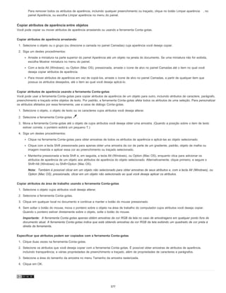 Para remover todos os atributos de aparência, incluindo qualquer preenchimento ou traçado, clique no botão Limpar aparência , no
painel Aparência, ou escolha Limpar aparência no menu do painel.
Copiar atributos de aparência entre objetos
Você pode copiar ou mover atributos de aparência arrastando ou usando a ferramenta Conta-gotas.
Copiar atributos de aparência arrastando
1. Selecione o objeto ou o grupo (ou direcione a camada no painel Camadas) cuja aparência você deseja copiar.
2. Siga um destes procedimentos:
Arraste a miniatura na parte superior do painel Aparência até um objeto na janela do documento. Se uma miniatura não for exibida,
escolha Mostrar miniatura no menu do painel.
Com a tecla Alt (Windows), ou Option (Mac OS), pressionada, arraste o ícone de alvo no painel Camadas até o item no qual você
deseja copiar atributos de aparência.
Para mover atributos de aparência em vez de copiá-los, arraste o ícone de alvo no painel Camadas, a partir de qualquer item que
possua os atributos desejados, até o item ao qual você deseja aplicá-lo.
Copiar atributos de aparência usando a ferramenta Conta-gotas
Você pode usar a ferramenta Conta-gotas para copiar atributos de aparência de um objeto para outro, incluindo atributos de caractere, parágrafo,
preenchimento e traçado entre objetos de texto. Por padrão, a ferramenta Conta-gotas afeta todos os atributos de uma seleção. Para personalizar
os atributos afetados por essa ferramenta, use a caixa de diálogo Conta-gotas.
1. Selecione o objeto, o objeto de texto ou os caracteres cujos atributos você deseja alterar.
2. Selecione a ferramenta Conta-gotas .
3. Mova a ferramenta Conta-gotas até o objeto de cujos atributos você deseja obter uma amostra. (Quando a posição sobre o item de texto
estiver correta, o ponteiro exibirá um pequeno T.)
4. Siga um destes procedimentos:
Clique na ferramenta Conta-gotas para obter amostras de todos os atributos de aparência e aplicá-las ao objeto selecionado.
Clique com a tecla Shift pressionada para apenas obter uma amostra da cor de parte de um gradiente, padrão, objeto de malha ou
imagem inserida e aplicar essa cor ao preenchimento ou traçado selecionado.
Mantenha pressionada a tecla Shift e, em seguida, a tecla Alt (Windows), ou Option (Mac OS), enquanto clica para adicionar os
atributos de aparência de um objeto aos atributos de aparência do objeto selecionado. Alternativamente, clique primeiro, e segure o
Shift+Alt (Windows) ou Shift+Option (Mac OS).
Nota: Também é possível clicar em um objeto não selecionado para obter amostras de seus atributos e, com a tecla Alt (Windows), ou
Option (Mac OS), pressionada, clicar em um objeto não selecionado ao qual você deseja aplicar os atributos.
Copiar atributos da área de trabalho usando a ferramenta Conta-gotas
1. Selecione o objeto cujos atributos você deseja alterar.
2. Selecione a ferramenta Conta-gotas.
3. Clique em qualquer local no documento e continue a manter o botão do mouse pressionado.
4. Sem soltar o botão do mouse, mova o ponteiro sobre o objeto na área de trabalho do computador cujos atributos você deseja copiar.
Quando o ponteiro estiver diretamente sobre o objeto, solte o botão do mouse.
Importante: A ferramenta Conta-gotas apenas obtém amostras da cor RGB da tela no caso de amostragens em qualquer ponto fora do
documento atual. A ferramenta Conta-gotas indica que está obtendo amostras da cor RGB da tela exibindo um quadrado de cor preta à
direita da ferramenta.
Especificar que atributos podem ser copiados com a ferramenta Conta-gotas
1. Clique duas vezes na ferramenta Conta-gotas.
2. Selecione os atributos que você deseja copiar com a ferramenta Conta-gotas. É possível obter amostras de atributos de aparência,
incluindo transparência, e várias propriedades de preenchimento e traçado, além de propriedades de caracteres e parágrafos.
3. Selecione a área do tamanho da amostra no menu Tamanho da amostra rasterizada.
4. Clique em OK.
377
 