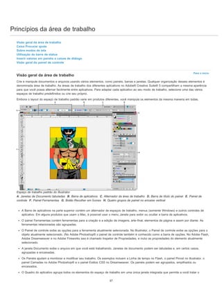 Princípios da área de trabalho
Para o início
Visão geral da área de trabalho
Caixa Procurar ajuda
Sobre modos de tela
Utilização da barra de status
Inserir valores em painéis e caixas de diálogo
Visão geral do painel de controle
Visão geral da área de trabalho
Crie e manipule documentos e arquivos usando vários elementos, como painéis, barras e janelas. Qualquer organização desses elementos é
denominada área de trabalho. As áreas de trabalho dos diferentes aplicativos no Adobe® Creative Suite® 5 compartilham a mesma aparência
para que você possa alternar facilmente entre aplicativos. Para adaptar cada aplicativo ao seu modo de trabalho, selecione uma das vários
espaços de trabalho predefinidos ou crie seu próprio.
Embora o layout do espaço de trabalho padrão varie em produtos diferentes, você manipula os elementos da mesma maneira em todas.
Espaço de trabalho padrão do Illustrator
A. Janelas de Documento tabuladas B. Barra de aplicativos C. Alternador da área de trabalho D. Barra de título do painel E. Painel de
controle F. Painel Ferramentas G. Botão Recolher em Ícones H. Quatro grupos de painel no encaixe vertical
A Barra de aplicativos na parte superior contém um alternador de espaços de trabalho, menus (somente Windows) e outros controles de
aplicativo. Em alguns produtos que usam o Mac, é possível usar o menu Janela para exibir ou ocultar a barra de aplicativos.
O painel Ferramentas contém ferramentas para a criação e a edição de imagens, arte-final, elementos de página e assim por diante. As
ferramentas relacionadas são agrupadas.
O Painel de controle exibe as opções para a ferramenta atualmente selecionada. No Illustrator, o Painel de controle exibe as opções para o
objeto atualmente selecionado. (No Adobe Photoshop® o painel de controle também é conhecido como a barra de opções. No Adobe Flash,
Adobe Dreamweaver e no Adobe Fireworks isso é chamado Inspetor de Propriedades, e inclui as propriedades do elemento atualmente
selecionado.
A janela Documento exibe o arquivo em que você está trabalhando. Janelas de documento podem ser tabuladas e, em certos casos,
agrupadas e encaixadas.
Os Painéis ajudam a monitorar e modificar seu trabalho. Os exemplos incluem a Linha de tempo no Flash, o painel Pincel no illustrator, o
painel Camadas no Adobe Photoshop® e o painel Estilos CSS no Dreamweaver. Os painéis podem ser agrupados, empilhados ou
encaixados.
O Quadro do aplicativo agrupa todos os elementos do espaço de trabalho em uma única janela integrada que permite a você tratar o
37
 