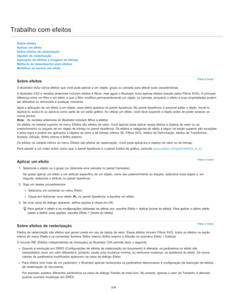 Trabalho com efeitos
Para o início
Para o início
Para o início
Sobre efeitos
Aplicar um efeito
Sobre efeitos de rasterização
Opções de rasterização
Aplicação de efeitos a imagens de bitmap
Melhoria do desempenho para efeitos
Modificar ou excluir um efeito
Sobre efeitos
O Illustrator inclui vários efeitos que você pode aplicar a um objeto, grupo ou camada para alterar suas características.
O Illustrator CS3 e versões anteriores incluíam efeitos e filtros, mas agora o Illustrator inclui apenas efeitos (exceto pelos Filtros SVG). A principal
diferença entre um filtro e um efeito é que o filtro modifica permanentemente um objeto ou camada, enquanto o efeito e suas propriedades podem
ser alterados ou removidos a qualquer momento.
Após a aplicação de um efeito a um objeto, esse efeito aparece no painel Aparência. No painel Aparência, é possível editar o efeito, movê-lo,
duplicá-lo, excluí-lo ou salvá-lo como parte de um estilo gráfico. Ao utilizar um efeito, você deve expandir o objeto antes de poder acessar os
novos pontos.
Nota: As versões anteriores do Illustrator incluíam filtros e efeitos.
Os efeitos na metade superior do menu Efeitos são efeitos de vetor. Você apenas pode aplicar esses efeitos a objetos de vetor ou ao
preenchimento ou traçado de um objeto de bitmap no painel Aparência. Os efeitos e categorias de efeito a seguir na seção superior são exceções
a essa regra e podem ser aplicados a objetos de vetor e de bitmap: efeitos 3D, Filtros SVG, efeitos de Deformação, efeitos de Transformar,
Sombra, Difusão, Brilho interno e Brilho externo.
Os efeitos na metade inferior do menu Efeitos são efeitos de rasterização. Você pode aplicá-los a objetos de vetor ou de bitmap.
Para assistir a um vídeo sobre como usar o painel Aparência e o painel Estilos de gráfico, consulte www.adobe.com/go/lrvid4022_ai_br.
Aplicar um efeito
1. Selecione o objeto ou o grupo (ou direcione uma camada no painel Camadas).
Se quiser aplicar um efeito a um atributo específico de um objeto, como seu preenchimento ou traçado, selecione esse objeto e, em
seguida, selecione o atributo no painel Aparência.
2. Siga um destes procedimentos:
Selecione um comando no menu Efeito.
Clique em Adicionar novo efeito , no painel Aparência, e escolha um efeito.
3. Se uma caixa de diálogo aparecer, defina opções e clique em OK.
Para aplicar o efeito e as configurações utilizadas na última vez, escolha Efeito > Aplicar [nome do efeito]. Para aplicar o último efeito
usado e definir suas opções, escolha Efeito > [nome do efeito].
Sobre efeitos de rasterização
Efeitos de rasterização são efeitos que geram pixels em vez de dados de vetor. Esses efeitos incluem Filtros SVG, todos os efeitos na seção
inferior do menu Efeito e os comandos Sombra, Brilho interno, Brilho externo e Difusão no submenu Efeito > Estilizar.
O recurso RIE (Efeitos independentes de resolução) no Illustrator CS5 permite fazer o seguinte:
Quando a resolução em DRES (Configurações de efeitos de rasterização de documento) é alterada, os parâmetros no efeito são
interpretados como um valor diferente e, portanto, existe uma mudança mínima, ou nenhuma mudança, na aparência do efeito. Os novos
valores de parâmetros modificados aparecem na caixa de diálogo Efeito.
Para efeitos com mais de um parâmetro, o Illustrator apenas reinterpreta os parâmetros relacionados à configuração da resolução de efeitos
de rasterização do documento.
Por exemplo, existem diferentes parâmetros na caixa de diálogo Padrão de meio-tom. No entanto, apenas o valor de Tamanho é alterado
quando ocorrem mudanças em DRES.
379
 