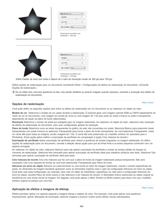Para o início
Para o início
Efeito Padrão de meio-tom antes e depois de o valor de resolução mudar de 300 ppi para 150 ppi
Defina opções de rasterização para um documento escolhendo Efeito > Configurações de efeitos de rasterização do documento. (Consulte
Opções de rasterização.)
Se um efeito tiver uma boa aparência na tela, mas perder detalhes ou parecer irregular quando impresso, aumente a resolução dos efeitos de
rasterização do documento.
Opções de rasterização
Você pode definir as seguintes opções para todos os efeitos de rasterização em um documento ou ao rasterizar um objeto de vetor.
Modelo de cor Determina o modelo de cor usado durante a rasterização. É possível gerar uma imagem colorida RGB ou CMYK (dependendo do
modo de cor do documento), uma imagem em escala de cinza ou uma imagem de 1 bit (que pode ser preta e branca ou preta e transparente,
dependendo da opção de plano de fundo selecionada).
Resolução Determina o número de pixels por polegada (ppi) na imagem rasterizada. Ao rasterizar um objeto de vetor, selecione Usar resolução
de efeitos de rasterização do documento, para usar configurações globais de resolução.
Plano de fundo Determina como as áreas transparentes do gráfico de vetor são convertidas em pixels. Selecione Branco para preencher áreas
transparentes com pixels brancos ou selecione Transparente para tornar o plano de fundo transparente. Se você selecionar Transparente, criará
um canal alfa (para todas as imagens, exceto imagens de 1 bit). O canal alfa será preservado se o trabalho artístico for exportado para o
Photoshop. (Essa opção aplica melhor a suavização de serrilhado em comparação à opção Criar máscara de recorte.)
Suavização de serrilhado Aplica suavização de serrilhado para reduzir a aparência de bordas irregulares na imagem rasterizada. Ao definir
opções de rasterização para um documento, cancele a seleção dessa opção para que as linhas finas e os textos pequenos continuem com um
aspecto enrugado.
Ao rasterizar um objeto de vetor, selecione Nenhum para não aplicar suavização de serrilhado e manter as bordas sólidas do traçado no
momento da rasterização. Selecione Arte otimizada para aplicar suavização de serrilhado ideal para trabalhos artísticos sem texto. Selecione Tipo
otimizado para aplicar suavização de serrilhado ideal para texto.
Criar máscara de recorte Cria uma máscara que faz com que o plano de fundo da imagem rasterizada pareça transparente. Não será
necessário criar uma máscara de recorte se você tiver selecionado Transparente para Plano de fundo.
Adicionar em torno do objeto Adiciona um preenchimento ou uma borda ao redor da imagem rasterizada, usando o número especificado de
pixels. As dimensões da imagem resultante aparecem como as dimensões originais mais o valor da configuração Adicionar em torno do objeto.
Você pode usar essa configuração, por exemplo, para criar um efeito de instantâneo: especifique um valor para a configuração Adicionar em
torno do objeto, escolha Plano de fundo branco e não selecione Criar máscara de recorte. O delimitador branco adicionado ao objeto original se
transforma em uma borda visível na imagem. Em seguida, você pode aplicar o efeito Sombra ou Brilho externo para fazer com que o trabalho
artístico original se pareça com uma foto.
Aplicação de efeitos a imagens de bitmap
Efeitos permitem aplicar um aspecto especial a imagens bitmap e objetos de vetor. Por exemplo, você pode aplicar uma aparência
impressionista, aplicar alterações de iluminação, distorcer imagens e produzir muitos outros efeitos visuais interessantes.
380
 