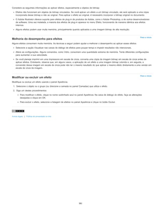 Para o início
Para o início
Considere as seguintes informações ao aplicar efeitos, especialmente a objetos de bitmap:
Efeitos não funcionam em objetos de bitmap vinculados. Se você aplicar um efeito a um bitmap vinculado, ele será aplicado a uma cópia
incorporada desse bitmap e não ao original. Para aplicar o efeito ao original, é necessário incorporar o bitmap original no documento.
O Adobe Illustrator oferece suporte para efeitos de plug-in de produtos da Adobe, como o Adobe Photoshop, e de outros desenvolvedores
de software. Uma vez instalada, a maioria dos efeitos de plug-in aparece no menu Efeito, funcionando de maneira idêntica aos efeitos
internos.
Alguns efeitos podem usar muita memória, principalmente quando aplicados a uma imagem bitmap de alta resolução.
Melhoria do desempenho para efeitos
Alguns efeitos consomem muita memória. As técnicas a seguir podem ajudar a melhorar o desempenho ao aplicar esses efeitos:
Selecione a opção Visualizar nas caixas de diálogo de efeitos para poupar tempo e impedir resultados não intencionais.
Altere as configurações. Alguns comandos, como Vidro, consomem uma quantidade extrema de memória. Tente diferentes configurações
para aumentar a sua velocidade.
Se você planeja imprimir em uma impressora em escala de cinza, converta uma cópia da imagem bitmap em escala de cinza antes de
aplicar efeitos. Entretanto, observe que, em alguns casos, a aplicação de um efeito a uma imagem bitmap colorida e, em seguida, a
conversão dessa imagem em escala de cinza pode não ter o mesmo resultado do que aplicar o mesmo efeito diretamente a uma versão em
escala de cinza da imagem.
Modificar ou excluir um efeito
Modifique ou exclua um efeito usando o painel Aparência.
1. Selecione o objeto ou o grupo (ou direcione a camada no painel Camadas) que utiliza o efeito.
2. Siga um destes procedimentos:
Para modificar o efeito, clique no nome sublinhado azul no painel Aparência. Na caixa de diálogo do efeito, faça as alterações
desejadas e clique em OK.
Para excluir o efeito, selecione a listagem de efeitos no painel Aparência e clique no botão Excluir.
Avisos legais | Política de privacidade on-line
381
 