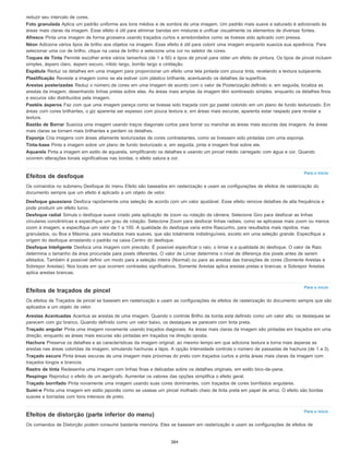 Para o início
Para o início
Para o início
reduzir seu intervalo de cores.
Foto granulada Aplica um padrão uniforme aos tons médios e de sombra de uma imagem. Um padrão mais suave e saturado é adicionado às
áreas mais claras da imagem. Esse efeito é útil para eliminar bandas em misturas e unificar visualmente os elementos de diversas fontes.
Afresco Pinta uma imagem de forma grosseira usando traçados curtos e arredondados como se tivesse sido aplicado com pressa.
Néon Adiciona vários tipos de brilho aos objetos na imagem. Esse efeito é útil para colorir uma imagem enquanto suaviza sua aparência. Para
selecionar uma cor de brilho, clique na caixa de brilho e selecione uma cor no seletor de cores.
Toques de Tinta Permite escolher entre vários tamanhos (de 1 a 50) e tipos de pincel para obter um efeito de pintura. Os tipos de pincel incluem
simples, áspero claro, áspero escuro, nítido largo, borrão largo e cintilação.
Espátula Reduz os detalhes em uma imagem para proporcionar um efeito uma tela pintada com pouca tinta, revelando a textura subjacente.
Plastificação Reveste a imagem como se ela estiver com plástico brilhante, acentuando os detalhes da superfície.
Arestas posterizadas Reduz o número de cores em uma imagem de acordo com o valor de Posterização definido e, em seguida, localiza as
arestas da imagem, desenhando linhas pretas sobre elas. As áreas mais amplas da imagem têm sombreado simples, enquanto os detalhes finos
e escuros são distribuídos pela imagem.
Pastéis ásperos Faz com que uma imagem pareça como se tivesse sido traçada com giz pastel colorido em um plano de fundo texturizado. Em
áreas com cores brilhantes, o giz aparenta ser espesso com pouca textura e, em áreas mais escuras, aparenta estar raspado para revelar a
textura.
Bastão de Borrar Suaviza uma imagem usando traços diagonais curtos para borrar ou manchar as áreas mais escuras das imagens. As áreas
mais claras se tornam mais brilhantes e perdem os detalhes.
Esponja Cria imagens com áreas altamente texturizadas de cores contrastantes, como se tivessem sido pintadas com uma esponja.
Tinta-base Pinta a imagem sobre um plano de fundo texturizado e, em seguida, pinta a imagem final sobre ele.
Aquarela Pinta a imagem em estilo de aquarela, simplificando os detalhes e usando um pincel médio carregado com água e cor. Quando
ocorrem alterações tonais significativas nas bordas, o efeito satura a cor.
Efeitos de desfoque
Os comandos no submenu Desfoque do menu Efeito são baseados em rasterização e usam as configurações de efeitos de rasterização do
documento sempre que um efeito é aplicado a um objeto de vetor.
Desfoque gaussiano Desfoca rapidamente uma seleção de acordo com um valor ajustável. Esse efeito remove detalhes de alta frequência e
pode produzir um efeito turvo.
Desfoque radial Simula o desfoque suave criado pela aplicação de zoom ou rotação da câmera. Selecione Giro para desfocar as linhas
circulares concêntricas e especifique um grau de rotação. Selecione Zoom para desfocar linhas radiais, como se aplicasse mais zoom ou menos
zoom à imagem, e especifique um valor de 1 a 100. A qualidade do desfoque varia entre Rascunho, para resultados mais rápidos, mas
granulados, ou Boa e Máxima, para resultados mais suaves, que são totalmente indistinguíveis, exceto em uma seleção grande. Especifique a
origem do desfoque arrastando o padrão na caixa Centro do desfoque.
Desfoque Inteligente Desfoca uma imagem com precisão. É possível especificar o raio, o limiar e a qualidade do desfoque. O valor de Raio
determina o tamanho da área procurada para pixels diferentes. O valor de Limiar determina o nível de diferença dos pixels antes de serem
afetados. Também é possível definir um modo para a seleção inteira (Normal) ou para as arestas das transições de cores (Somente Arestas e
Sobrepor Arestas). Nos locais em que ocorrem contrastes significativos, Somente Arestas aplica arestas pretas e brancas, e Sobrepor Arestas
aplica arestas brancas.
Efeitos de traçados de pincel
Os efeitos de Traçados de pincel se baseiam em rasterização e usam as configurações de efeitos de rasterização do documento sempre que são
aplicados a um objeto de vetor.
Arestas Acentuadas Acentua as arestas de uma imagem. Quando o controle Brilho da borda está definido como um valor alto, os destaques se
parecem com giz branco. Quando definido como um valor baixo, os destaques se parecem com tinta preta.
Traçado angular Pinta uma imagem novamente usando traçados diagonais. As áreas mais claras da imagem são pintadas em traçados em uma
direção, enquanto as áreas mais escuras são pintadas em traçados na direção oposta.
Hachura Preserva os detalhes e as características da imagem original, ao mesmo tempo em que adiciona textura e torna mais ásperas as
arestas nas áreas coloridas da imagem, simulando hachuras a lápis. A opção Intensidade controla o número de passadas de hachura (de 1 a 3).
Traçado escuro Pinta áreas escuras de uma imagem mais próximas do preto com traçados curtos e pinta áreas mais claras da imagem com
traçados longos e brancos.
Rastro de tinta Redesenha uma imagem com linhas finas e delicadas sobre os detalhes originais, em estilo bico-de-pena.
Respingo Reproduz o efeito de um aerógrafo. Aumentar os valores das opções simplifica o efeito geral.
Traçado borrifado Pinta novamente uma imagem usando suas cores dominantes, com traçados de cores borrifados angulares.
Sumi-e Pinta uma imagem em estilo japonês como se usasse um pincel molhado cheio de tinta preta em papel de arroz. O efeito são bordas
suaves e borradas com tons intensos de preto.
Efeitos de distorção (parte inferior do menu)
Os comandos de Distorção podem consumir bastante memória. Eles se baseiam em rasterização e usam as configurações de efeitos de
384
 