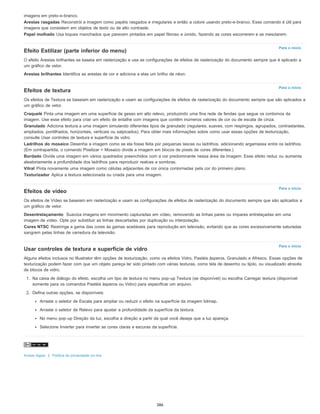 Para o início
Para o início
Para o início
Para o início
imagens em preto-e-branco.
Arestas rasgadas Reconstrói a imagem como papéis rasgados e irregulares e então a colore usando preto-e-branco. Esse comando é útil para
imagens que consistem em objetos de texto ou de alto contraste.
Papel molhado Usa toques manchados que parecem pintados em papel fibroso e úmido, fazendo as cores escorrerem e se mesclarem.
Efeito Estilizar (parte inferior do menu)
O efeito Arestas brilhantes se baseia em rasterização e usa as configurações de efeitos de rasterização do documento sempre que é aplicado a
um gráfico de vetor.
Arestas brilhantes Identifica as arestas de cor e adiciona a elas um brilho de néon.
Efeitos de textura
Os efeitos de Textura se baseiam em rasterização e usam as configurações de efeitos de rasterização do documento sempre que são aplicados a
um gráfico de vetor.
Craquelé Pinta uma imagem em uma superfície de gesso em alto relevo, produzindo uma fina rede de fendas que segue os contornos da
imagem. Use esse efeito para criar um efeito de entalhe com imagens que contêm inúmeros valores de cor ou de escala de cinza.
Granulado Adiciona textura a uma imagem simulando diferentes tipos de granulado (regulares, suaves, com respingos, agrupados, contrastantes,
ampliados, pontilhados, horizontais, verticais ou salpicados). Para obter mais informações sobre como usar essas opções de texturização,
consulte Usar controles de textura e superfície de vidro.
Ladrilhos do mosaico Desenha a imagem como se ela fosse feita por pequenas lascas ou ladrilhos, adicionando argamassa entre os ladrilhos.
(Em contrapartida, o comando Pixelizar > Mosaico divide a imagem em blocos de pixels de cores diferentes.)
Bordado Divide uma imagem em vários quadrados preenchidos com a cor predominante nessa área da imagem. Esse efeito reduz ou aumenta
aleatoriamente a profundidade dos ladrilhos para reproduzir realces e sombras.
Vitral Pinta novamente uma imagem como células adjacentes de cor única contornadas pela cor do primeiro plano.
Texturizador Aplica a textura selecionada ou criada para uma imagem.
Efeitos de vídeo
Os efeitos de Vídeo se baseiam em rasterização e usam as configurações de efeitos de rasterização do documento sempre que são aplicados a
um gráfico de vetor.
Desentrelaçamento Suaviza imagens em movimento capturadas em vídeo, removendo as linhas pares ou ímpares entrelaçadas em uma
imagem de vídeo. Opte por substituir as linhas descartadas por duplicação ou interpolação.
Cores NTSC Restringe a gama das cores às gamas aceitáveis para reprodução em televisão, evitando que as cores excessivamente saturadas
sangrem pelas linhas de varredura da televisão.
Usar controles de textura e superfície de vidro
Alguns efeitos inclusos no Illustrator têm opções de texturização, como os efeitos Vidro, Pastéis ásperos, Granulado e Afresco. Essas opções de
texturização podem fazer com que um objeto pareça ter sido pintado com várias texturas, como tela de desenho ou tijolo, ou visualizado através
de blocos de vidro.
1. Na caixa de diálogo do efeito, escolha um tipo de textura no menu pop-up Textura (se disponível) ou escolha Carregar textura (disponível
somente para os comandos Pastéis ásperos ou Vidro) para especificar um arquivo.
2. Defina outras opções, se disponíveis:
Arraste o seletor de Escala para ampliar ou reduzir o efeito na superfície da imagem bitmap.
Arraste o seletor de Relevo para ajustar a profundidade da superfície da textura.
No menu pop-up Direção da luz, escolha a direção a partir da qual você deseja que a luz apareça.
Selecione Inverter para inverter as cores claras e escuras da superfície.
Avisos legais | Política de privacidade on-line
386
 