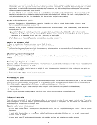 Para o início
Para o início
aplicativo como uma unidade única. Quando você move ou redimensiona o Quadro do aplicativo ou qualquer um de seus elementos, todos
os elementos dentro dele respondem uns aos outros de modo que nenhum se sobrepõe. Os painéis não desaparecem quando você alterna
os aplicativos ou quando clica acidentalmente fora do aplicativo. Se trabalhar com dois ou mais aplicativos, você poderá posicionar cada
aplicativo lado a lado na tela ou em vários monitores.
Se estiver utilizando um Mac e preferir a interface de usuário tradicional de forma livre, você poderá desativar o Quadro do aplicativo. Por
exemplo, no Adobe Illustrator®, selecione Janela > Quadro do aplicativo para ligá-lo ou desligá-lo. (No Flash, o quadro de aplicativo está
ativo permanentemente para Mac, e o Dreamweaver para Max não utiliza um quadro de aplicativo.)
Ocultar ou mostrar todos os painéis
(Illustrator, Adobe InCopy®, Adobe InDesign®, Photoshop, Fireworks) Para ocultar ou mostrar todos os painéis, incluindo o painel
Ferramentas e o Painel de controle, pressione Tab.
(Illustrator, InCopy, InDesign, Photoshop) Para ocultar ou mostrar todos os paineis, exceto o painel Ferramentas e o painel de Controle,
pressione Shift+Tab.
É possível exibir painéis ocultos temporariamente se a opção Mostrar automaticamente painéis ocultos estiver selecionada nas
preferências de interface. Essa guia está sempre ativada no Illustrator. Mova o ponteiro do mouse até a borda da janela do aplicativo
(Windows®) ou até a aresta do monitor (Mac OS®) e posicione-o na faixa exibida.
(Flash, Dreamweaver, Fireworks) Para ocultar ou mostrar todos os painéis, pressione F4.
Exibição das opções do painel
Clique no ícone do menu do painel no canto superior direito do painel.
É possível abrir um menu do painel mesmo quando o painel está minimizado.
No Photoshop, é possível alterar o tamanho da fonte do texto nos painéis e as dicas de ferramentas. Em preferências Interface, escolha um
tamanho no menu Tamanho da fonte da UI.
(Illustrator) Ajuste do brilho do painel
Nas preferências de Interface do Usuário, mova o controle deslizante Brilho. Esse controle afeta todos os painéis, incluindo o painel de
controle.
Reconfiguração do painel Ferramentas
É possível exibir as ferramentas no painel Ferramentas em uma única coluna, ou lado a lado em duas colunas. (Este recurso não está disponível
no painel Ferramentas do Fireworks e do Flash.)
No InDesign e no InCopy, é possível alternar da exibição de coluna única para coluna dupla (ou linha única) configurando uma opção nas
Preferências da interface.
Clique na seta dupla na parte superior do painel Ferramentas.
Caixa Procurar ajuda
Use a caixa Procurar ajuda no lado direito da barra do aplicativo para pesquisar os tópicos da Ajuda e o conteúdo on-line. Se tiver uma conexão
ativa com a Internet, poderá acessar todo o conteúdo no site de ajuda comunitária. Se você pesquisar a Ajuda sem uma conexão ativa com a
Internet, os resultados da pesquisa ficarão limitados ao conteúdo da Ajuda incluso com o Illustrator.
1. Na caixa de pesquisa, digite o nome do item que deseja pesquisar (como um recurso, um aplicativo ou uma ferramenta).
2. Pressione Enter.
Todos os tópicos disponíveis no centro da Ajuda comunitária serão exibidos em uma janela do navegador separada.
Sobre modos de tela
Você pode alterar a visibilidade da janela de ilustração e da barra de menus usando as opções de modo na parte inferior do painel Ferramentas.
Para acessar painéis no modo de Tela cheia, posicione o cursor na borda esquerda ou direita da tela para ativá-los. Se você os tiver movido de
seus locais padrão, poderá acessá-los no menu Janela.
É possível escolher um dos métodos a seguir:
O Modo de tela normal exibe o trabalho artístico em uma janela padrão, com uma barra de menus na parte superior e barras de rolagem
nas laterais.
O Modo de tela cheia com barra de menus exibe o trabalho artístico em uma janela em tela cheia, com uma barra de menus na parte
superior e barras de rolagem.
O Modo de tela cheia exibe o trabalho artístico em uma janela em tela cheia, sem barra de título ou barra de menu.
38
 