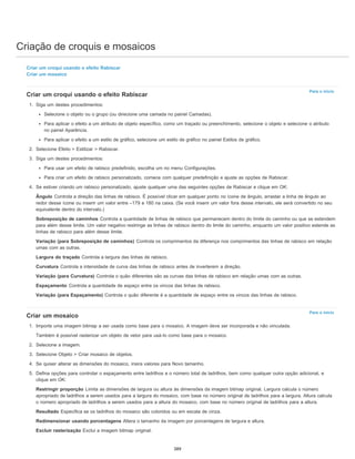 Criação de croquis e mosaicos
Para o início
Para o início
Criar um croqui usando o efeito Rabiscar
Criar um mosaico
Criar um croqui usando o efeito Rabiscar
1. Siga um destes procedimentos:
Selecione o objeto ou o grupo (ou direcione uma camada no painel Camadas).
Para aplicar o efeito a um atributo de objeto específico, como um traçado ou preenchimento, selecione o objeto e selecione o atributo
no painel Aparência.
Para aplicar o efeito a um estilo de gráfico, selecione um estilo de gráfico no painel Estilos de gráfico.
2. Selecione Efeito > Estilizar > Rabiscar.
3. Siga um destes procedimentos:
Para usar um efeito de rabisco predefinido, escolha um no menu Configurações.
Para criar um efeito de rabisco personalizado, comece com qualquer predefinição e ajuste as opções de Rabiscar.
4. Se estiver criando um rabisco personalizado, ajuste qualquer uma das seguintes opções de Rabiscar e clique em OK:
Ângulo Controla a direção das linhas de rabisco. É possível clicar em qualquer ponto no ícone de ângulo, arrastar a linha de ângulo ao
redor desse ícone ou inserir um valor entre –179 e 180 na caixa. (Se você inserir um valor fora desse intervalo, ele será convertido no seu
equivalente dentro do intervalo.)
Sobreposição de caminhos Controla a quantidade de linhas de rabisco que permanecem dentro do limite do caminho ou que se estendem
para além desse limite. Um valor negativo restringe as linhas de rabisco dentro do limite do caminho, enquanto um valor positivo estende as
linhas de rabisco para além desse limite.
Variação (para Sobreposição de caminhos) Controla os comprimentos da diferença nos comprimentos das linhas de rabisco em relação
umas com as outras.
Largura do traçado Controla a largura das linhas de rabisco.
Curvatura Controla a intensidade de curva das linhas de rabisco antes de inverterem a direção.
Variação (para Curvatura) Controla o quão diferentes são as curvas das linhas de rabisco em relação umas com as outras.
Espaçamento Controla a quantidade de espaço entre os vincos das linhas de rabisco.
Variação (para Espaçamento) Controla o quão diferente é a quantidade de espaço entre os vincos das linhas de rabisco.
Criar um mosaico
1. Importe uma imagem bitmap a ser usada como base para o mosaico. A imagem deve ser incorporada e não vinculada.
Também é possível rasterizar um objeto de vetor para usá-lo como base para o mosaico.
2. Selecione a imagem.
3. Selecione Objeto > Criar mosaico de objetos.
4. Se quiser alterar as dimensões do mosaico, insira valores para Novo tamanho.
5. Defina opções para controlar o espaçamento entre ladrilhos e o número total de ladrilhos, bem como qualquer outra opção adicional, e
clique em OK:
Restringir proporção Limita as dimensões de largura ou altura às dimensões da imagem bitmap original. Largura calcula o número
apropriado de ladrilhos a serem usados para a largura do mosaico, com base no número original de ladrilhos para a largura. Altura calcula
o número apropriado de ladrilhos a serem usados para a altura do mosaico, com base no número original de ladrilhos para a altura.
Resultado Especifica se os ladrilhos do mosaico são coloridos ou em escala de cinza.
Redimensionar usando porcentagens Altera o tamanho da imagem por porcentagens de largura e altura.
Excluir rasterização Exclui a imagem bitmap original.
389
 