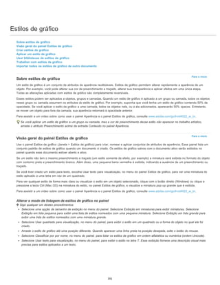 Estilos de gráfico
Para o início
Para o início
Sobre estilos de gráfico
Visão geral do painel Estilos de gráfico
Criar estilos de gráfico
Aplicar um estilo de gráfico
Usar bibliotecas de estilos de gráfico
Trabalhar com estilos de gráfico
Importar todos os estilos de gráfico de outro documento
Sobre estilos de gráfico
Um estilo de gráfico é um conjunto de atributos de aparência reutilizáveis. Estilos de gráfico permitem alterar rapidamente a aparência de um
objeto. Por exemplo, você pode alterar sua cor de preenchimento e traçado, alterar sua transparência e aplicar efeitos em uma única etapa.
Todas as alterações aplicadas com estilos de gráfico são completamente reversíveis.
Esses estilos podem ser aplicados a objetos, grupos e camadas. Quando um estilo de gráfico é aplicado a um grupo ou camada, todos os objetos
nesse grupo ou camada assumem os atributos do estilo de gráfico. Por exemplo, suponha que você tenha um estilo de gráfico contendo 50% de
opacidade. Se você aplicar o estilo de gráfico a uma camada, todos os objetos nela, ou a ela adicionados, aparecerão 50% opacos. Entretanto,
se mover um objeto para fora da camada, sua aparência retornará à opacidade anterior.
Para assistir a um vídeo sobre como usar o painel Aparência e o painel Estilos de gráfico, consulte www.adobe.com/go/lrvid4022_ai_br.
Se você aplicar um estilo de gráfico a um grupo ou camada, mas a cor de preenchimento desse estilo não aparecer no trabalho artístico,
arraste o atributo Preenchimento acima da entrada Conteúdo no painel Aparência.
Visão geral do painel Estilos de gráfico
Use o painel Estilos de gráfico (Janela > Estilos de gráfico) para criar, nomear e aplicar conjuntos de atributos de aparência. Esse painel lista um
conjunto padrão de estilos de gráfico quando um documento é criado. Os estilos de gráfico salvos com o documento ativo serão exibidos no
painel quando esse documento estiver aberto e ativo.
Se um estilo não tem o mesmo preenchimento e traçado (um estilo somente de efeito, por exemplo) a miniatura será exibida no formato do objeto
com contorno preto e preenchimento branco. Além disso, uma pequena barra vermelha é exibida, indicando a ausência de um preenchimento ou
traçado.
Se você tiver criado um estilo para texto, escolha Usar texto para visualização, no menu do painel Estilos de gráfico, para ver uma miniatura do
estilo aplicado a uma letra em vez de um quadrado.
Para ver qualquer estilo de forma mais clara ou visualizar o estilo em um objeto selecionado, clique com o botão direito (Windows) ou clique e
pressione a tecla Ctrl (Mac OS) na miniatura do estilo, no painel Estilos de gráfico, e visualize a miniatura pop-up grande que é exibida.
Para assistir a um vídeo sobre como usar o painel Aparência e o painel Estilos de gráfico, consulte www.adobe.com/go/lrvid4022_ai_br.
Alterar o modo de listagem de estilos de gráfico no painel
Siga qualquer um destes procedimentos:
Selecione uma opção de tamanho de exibição no menu do painel. Selecione Exibição em miniaturas para exibir miniaturas. Selecione
Exibição em lista pequena para exibir uma lista de estilos nomeados com uma pequena miniatura. Selecione Exibição em lista grande para
exibir uma lista de estilos nomeados com uma miniatura grande.
Selecione Usar quadrado para visualização, no menu do painel, para exibir o estilo em um quadrado ou a forma do objeto no qual ele foi
criado.
Arraste o estilo de gráfico até uma posição diferente. Quando aparecer uma linha preta na posição desejada, solte o botão do mouse.
Selecione Classificar por por nome, no menu do painel, para listar os estilos de gráfico em ordem alfabética ou numérica (ordem Unicode).
Selecione Usar texto para visualização, no menu do painel, para exibir o estilo na letra T. Essa exibição fornece uma descrição visual mais
precisa para estilos aplicados a um texto.
391
 
