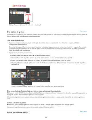 Para o início
Para o início
Estilo gráfico para digitar usando texto para a visualização
Criar estilos de gráfico
Você pode criar um gráfico do zero aplicando atributos de aparência a um objeto ou pode basear um estilo de gráfico a partir de outros estilos de
gráfico. Também pode duplicar estilos de gráfico existentes.
Criar um estilo de gráfico
1. Selecione um objeto e aplique qualquer combinação de atributos de aparência, incluindo preenchimentos e traçados, efeitos e
configurações de transparência.
É possível usar o painel Aparência para ajustar e ordenar os atributos de aparência e criar vários preenchimentos e traçados. Por exemplo,
pode haver três preenchimentos em um estilo de gráfico, cada um com diferentes opções de opacidade e modo de mistura que definem
como as diversas cores irão interagir.
2. Siga qualquer um destes procedimentos:
Clique no botão Novo estilo de gráfico , no painel Estilos de gráfico.
Selecione Novo estilo de gráfico no menu do painel, digite um nome na caixa Nome do estilo e clique em OK.
Arraste a miniatura do painel Aparência (ou o objeto da janela da ilustração) até o painel Estilos de gráfico.
Clique no botão Novo estilo de gráfico com a tecla Alt (Windows) ou Option (Mac OS) pressionada, insira o nome do estilo de gráfico e
clique em OK.
Arraste a miniatura do painel Aparência até o painel Estilos de gráfico, para salvar os atributos.
Criar um estilo de gráfico com base em dois ou mais estilos de gráfico existentes
Clique com a tecla Ctrl (Windows) ou Command (Mac OS) pressionada para selecionar todos os estilos de gráfico que você deseja mesclar e,
em seguida, escolha Mesclar estilos de gráfico no menu do painel.
O novo estilo de gráfico contém todos os atributos dos estilos de gráfico selecionados e é adicionado ao final da lista de estilos de gráfico no
painel.
Duplicar um estilo de gráfico
Selecione Duplicar estilo de gráfico no menu do painel ou arraste o estilo de gráfico até o botão Novo estilo de gráfico.
O novo estilo de gráfico aparece na parte inferior da lista do painel Estilos de gráfico.
Aplicar um estilo de gráfico
392
 