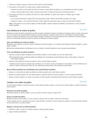 Para o início
Para o início
1. Selecione um objeto ou grupo (ou direcione uma camada no painel Camadas).
2. Para aplicar um único estilo a um objeto, siga um destes procedimentos:
Selecione um estilo no menu Estilos do Painel de controle, no painel Estilos de gráfico ou em uma biblioteca de estilos de gráfico.
Arraste o estilo de gráfico até um objeto na janela do documento. (O objeto não precisa ser selecionado primeiro.)
3. Para mesclar um estilo com os atributos de estilo de um objeto existentes, ou aplicar vários estilos a um objeto, siga um destes
procedimentos:
Com a tecla Alt (Windows) ou Option (Mac OS) pressionada, arraste o estilo do painel Estilos de gráfico até o objeto.
Selecione o objeto e, com a tecla Alt (Windows) ou Option (Mac OS) pressionada, clique no estilo no painel Estilos de gráfico.
Nota: Para preservar a cor do texto ao aplicar um estilo de gráfico, cancele a seleção de Substituir cor de caractere, no menu do painel
Estilos de gráfico.
Usar bibliotecas de estilos de gráfico
Bibliotecas de estilos de gráfico são coleções de estilos de gráfico predefinidos. Quando uma biblioteca de estilos de gráfico é aberta, ela aparece
em um novo painel (não no painel Estilos de gráfico). É possível selecionar, classificar e exibir itens em uma biblioteca de estilos de gráfico
usando os mesmos procedimentos que no painel Estilos de gráfico. Entretanto, não é possível adicionar itens a bibliotecas de estilos de gráfico,
excluí-los de bibliotecas de estilos de gráfico ou editá-los em bibliotecas de estilos de gráfico.
Abrir uma biblioteca de estilos de gráfico
Selecione uma biblioteca no submenu Janela > Bibliotecas de estilos de gráfico ou no submenu Abrir biblioteca de estilos de gráfico, no painel
Estilos de gráfico.
Para abrir automaticamente uma biblioteca ao iniciar o Illustrator, escolha Persistente no menu do painel dessa biblioteca.
Criar uma biblioteca de estilos de gráfico
1. Adicione os estilos de gráfico desejados ao painel Estilos de gráfico e exclua aqueles que você não deseja utilizar.
Para selecionar todos os estilos de gráfico não utilizados em um documento, escolha Selecionar todos os não usados, no menu do
painel Estilos de gráfico.
2. Selecione Salvar biblioteca de estilos de gráfico no menu do painel Estilos de gráfico.
A biblioteca pode ser salva em qualquer lugar. Entretanto, se você salvar o arquivo de biblioteca no local padrão, o nome da biblioteca será
exibido no submenu Definido pelo usuário do menu Bibliotecas de estilo gráfico e Abrir biblioteca de estilo gráfico.
Mover estilos de gráfico de uma biblioteca até o painel Estilos de gráfico
Arraste um ou mais estilos de gráfico da biblioteca de estilos de gráfico até o painel Estilos de gráfico.
Selecione os estilos de gráfico que você deseja adicionar e selecione Adicionar a estilos de gráfico, no menu do painel da biblioteca.
Aplique um estilo de gráfico a um objeto no documento. O estilo de gráfico é automaticamente adicionado ao painel Estilos de gráfico.
Trabalhar com estilos de gráfico
No painel Estilos de gráfico, é possível renomear ou excluir estilos de gráfico, quebrar o vínculo com um estilo de gráfico e substituir atributos de
estilo de gráfico.
Renomear um estilo de gráfico
Selecione Opções de estilos de gráfico, no menu do painel, renomeie o arquivo e clique em OK.
Excluir um estilo de gráfico
Selecione Excluir estilo de gráfico, no menu do painel, e clique em Sim ou arraste o estilo até o ícone Excluir.
Todos os objetos, grupos ou camadas que usavam o estilo de gráfico manterão os mesmos atributos de aparência, mas esses atributos deixarão
de estar associados a um estilo de gráfico.
Quebrar o vínculo com um estilo de gráfico
1. Selecione o objeto, o grupo ou a camada que possui o estilo de gráfico aplicado.
2. Siga um destes procedimentos:
393
 