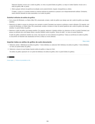 Para o início
Selecione Quebrar vínculo com o estilo de gráfico, no menu do painel Estilos de gráfico, ou clique no botão Quebrar vínculo com o
estilo de gráfico no painel.
Altere qualquer atributo de aparência da seleção (como preenchimento, traçado, transparência ou efeito).
O objeto, o grupo ou a camada manterá os mesmos atributos de aparência e passará a ser independentemente editável. Entretanto,
esses atributos deixarão de estar associados a um estilo de gráfico.
Substituir atributos de estilos de gráfico
Com a tecla Alt (Windows), ou Option (Mac OS), pressionada, arraste o estilo de gráfico que deseja usar até o estilo de gráfico que deseja
substituir.
Selecione um objeto ou grupo (ou direcione uma camada no painel Camadas) que possua os atributos a serem utilizados. Em seguida, com
a tecla Alt (Windows), ou Option (Mac OS), pressionada, arraste a miniatura no topo do painel Aparência até o estilo de gráfico que deseja
substituir no painel Estilos de gráfico.
Selecione o estilo de gráfico que deseja substituir. Em seguida, selecione o trabalho artístico (ou direcione um item no painel Camadas) que
possua os atributos que você deseja utilizar e escolha Redefinir estilo de gráfico “Nome do estilo”, no menu do painel Aparência.
O estilo de gráfico substituído mantém seu nome, mas assume os novos atributos de aparência. Todas as ocorrências do estilo de gráfico
no documento do Illustrator são atualizadas de forma a utilizar os novos atributos.
Importar todos os estilos de gráfico de outro documento
1. Selecione Janela > Bibliotecas de estilos de gráfico > Outra biblioteca ou selecione Abrir biblioteca de estilos de gráfico > Outra biblioteca,
no menu do painel Estilos de gráfico.
2. Selecione o arquivo do qual deseja importar estilos de gráfico e clique em Abrir.
Os estilos de gráfico aparecem em um painel de biblioteca de estilos de gráfico (não no painel Estilos de gráfico).
Avisos legais | Política de privacidade on-line
394
 