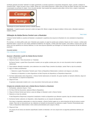 Para o início
serrilhado aplicada às bordas "aderidas" do objeto (geralmente, as bordas superiores e esquerdas) desaparece. Agora, cancele a seleção do
comando Exibir > Aderir ao pixel e mova o objeto. Dessa vez, você poderá posicionar o objeto entre as linhas de grade. Perceba como isso afeta
a suavização de serrilhado do objeto. Como se pode perceber, fazer ajustes bem pequenos pode afetar a forma como o objeto é rasterizado.
Visualização de pixels desativada (acima) e ativada (abaixo)
Importante: A grade de pixels é sensível à ordem da régua (0,0). Mover a origem da régua irá alterar a forma como o Illustrator rasteriza o
trabalho artístico.
Utilização do Adobe Device Central com o Illustrator
O Device Central habilita os usuários do Illustrator a visualizarem a aparência dos arquivos do Illustrator em uma variedade de dispositivos
móveis.
Por exemplo, um artista gráfico pode usar o Illustrator para projetar um papel de parede para celulares. Depois de criar o arquivo, o artista pode
facilmente testar o arquivo em uma ampla variedade de telefones. Em seguida, o artista pode fazer ajustes, como alterar o arquivo para que ele
tenha uma boa aparência em diversos telefones, ou criar dois arquivos separados que abrangem um intervalo de tamanhos de tela de telefones
populares.
Consulte também
Criar conteúdo móvel no Illustrator
Acessar o Illustrator a partir do Adobe Device Central
1. Inicie o Device Central.
2. Selecione Arquivo > Novo documento no > Illustrator.
No Device Central, o painel Novo Documento é exibido com as opções corretas para criar um novo documento móvel no aplicativo
selecionado.
3. Faça qualquer alteração necessária, como selecionar uma versão Player, tamanho de exibição, versão Flash ou tipo de conteúdo.
4. Siga um destes procedimentos:
Selecione a opção Personalizar Tamanho para Todos os Dispositivos Selecionados e adicione uma largura e uma altura.
Selecione um dispositivo ou vários dispositivos na lista Conjuntos de dispositivos ou Dispositivos disponíveis.
5. Se forem selecionados vários dispositivos, o Device Central selecionará um tamanho. Se quiser escolher um tamanho diferente, clique em
outro dispositivo ou conjunto de dispositivos.
6. Clique em Criar.
O aplicativo selecionado é aberto com o novo documento móvel pronto para ser editado.
Criação de conteúdo móvel com o Adobe Device Central e o Illustrator
1. No Illustrator, selecione Arquivo > Novo.
2. Em Novo Perfil de Documento, selecione Móvel e Dispositivos.
3. Clique em Device Central para fechar a caixa de diálogo no Illustrator e abrir o Device Central.
4. Selecione um tipo de conteúdo.
A lista Dispositivos Disponíveis à esquerda é atualizada e mostra os dispositivos que oferecem suporte o tipo de conteúdo selecionado.
5. No Device Central, selecione um dispositivo, vários dispositivos ou um conjunto de dispositivos.
Com base no dispositivo selecionado e no tipo de conteúdo, o Device Central sugere um ou vários tamanhos de tela de pintura a serem
criados. Para criar um documento por vez, selecione um tamanho de documento (ou selecione a opção Tamanho Personalizado para
Todos os Dispositivos Selecionados e insira valores personalizados para Largura e Altura).
6. Clique em Criar.
Um arquivo AI em branco do tamanho especificado é aberto no Illustrator. Um novo arquivo tem os seguintes parâmetros definidos por
padrão:
397
 