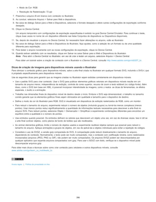 Modo de Cor: RGB
Resolução de Rasterização: 72 ppi
7. Preencha o arquivo AI em branco com conteúdo no Illustrator.
8. Ao concluir, selecione Arquivo > Salvar para Web e dispositivos.
9. Na caixa de diálogo Salvar para a Web e Dispositivos, selecione o formato desejado e altere outras configurações de exportação conforme
desejado.
10. Clique no Device Central.
Um arquivo temporário com configurações de exportação especificadas é exibido na guia Device Central Emulator. Para continuar o teste,
clique duas vezes no nome de um dispositivo diferente nas listas Conjuntos de dispositivos ou Dispositivos disponíveis.
11. Se, depois de visualizar o arquivo no Device Central, for necessário fazer alterações no arquivo, volte ao Illustrator.
12. Na caixa de diálogo Salvar para a Web e Dispositivos do Illustrator, faça ajustes, como a seleção de um formato ou de uma qualidade
diferente para exportação.
13. Para testar o arquivo novamente com as novas configurações de exportação, clique no Device Central.
14. Quando estiver satisfeito com os resultados, clique em Salvar na caixa Salvar para a Web e Dispositivos do Illustrator.
Nota: Para abrir o Device Central no Illustrator, em vez de criar e testar um arquivo, selecione Arquivo > Device Central.
Para obter um tutorial sobre a criação de conteúdo com o Illustrator e o Device Central, consulte http://www.adobe.com/go/vid0207_br.
Dicas de criação de imagens para dispositivos móveis usando o Illustrator
Para otimizar o conteúdo gráfico para dispositivos móveis, salve a arte-final criada no Illustrator em qualquer formato SVG, incluindo o SVG-t, que
é projetado especificamente para dispositivos móveis.
Use as seguintes dicas para garantir que as imagens criadas no Illustrator sejam exibidas corretamente em dispositivos móveis:
Use o padrão SVG para criar conteúdo. Usar o SVG para publicar elementos gráficos vetoriais em dispositivos móveis resulta em um
tamanho de arquivo menor, independência de exibição, controle de cores superior, recurso de zoom e texto editável (no código-fonte). Além
disso, como o SVG tem base em XML, é possível incorporar interatividade às imagens, como o realce, as dicas de ferramentas, os efeitos
especiais, o áudio e a animação.
Trabalhe nas dimensões finais do dispositivo móvel de destino desde o início. Embora o SVG seja dimensionável, o trabalho no tamanho
correto garante que os elementos gráficos finais sejam otimizados em qualidade e tamanho para o dispositivo de destino.
Defina o modo de cor do Illustrator para RGB. SVG é visualizado em dispositivos de exibição rasterizados de RGB, como um monitor.
Para reduzir o tamanho do arquivo, experimente reduzir o número de objetos (incluindo grupos) ou torná-los menos complexos (menos
pontos). Usar menos pontos reduz significativamente a quantidade de informações textuais necessárias para descrever a arte-final no
arquivo SVG. Para reduzir pontos, selecione Objeto > Demarcador > Simplificar e experimente combinações diferentes para encontrar um
equilíbrio entre a qualidade e o número de pontos.
Use símbolos quando possível. Os símbolos definem os vetores que descrevem um objeto uma vez, em vez de diversas vezes. Isso é útil se
a arte-final contiver objetos, como planos de fundo de botões que são reutilizados.
Ao animar elementos gráficos, limite o número de objetos usados e experimente reutilizar objetos sempre que possível para reduzir o
tamanho do arquivo. Aplique animações a grupos de objetos, em vez de aplicá-las a objetos individuais para evitar a repetição de códigos.
Considere o uso de SVGZ, a versão gzip compactada de SVG. A compactação pode reduzir drasticamente o tamanho do arquivo,
dependendo do conteúdo. Normalmente, o texto pode ser muito compactado, mas o conteúdo com codificação binária, como rasterizados
incorporados (arquivos JPEG, PNG ou GIF), não podem ser muito compactados. Os arquivos SVGZ podem ser descompactados por
qualquer aplicativo que expanda arquivos compactados com gzip. Para usar o SGVZ com êxito, verifique se o dispositivo móvel pode
descompactar arquivos gzip.
Para obter mais dicas e técnicas sobre como criar conteúdo para celulares e outros dispositivos móveis, consulte
www.adobe.com/go/learn_cs_mobilewiki_br.
Avisos legais | Política de privacidade on-line
398
 