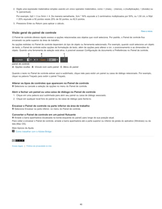 Para o início
2. Digite uma expressão matemática simples usando um único operador matemático, como + (mais), - (menos), x (multiplicação), / (divisão) ou
% (percentual).
Por exemplo, 0p0 + 3 ou 5mm + 4. De maneira semelhante, 3cm * 50% equivale a 3 centímetros multiplicados por 50%, ou 1,50 cm, e 50pt
+ 25% equivale a 50 pontos vezes 25% de 50 pontos, ou 62,5 pontos.
3. Pressione Enter ou Return para aplicar o cálculo.
Visão geral do painel de controle
O Painel de controle oferece rápido acesso a opções relacionadas aos objetos que você seleciona. Por padrão, o Painel de controle fica
encaixado na parte superior da área de trabalho.
As opções exibidas no Painel de controle dependem do tipo de objeto ou ferramenta selecionado. Por exemplo, quando você seleciona um objeto
de texto, o Painel de controle exibe opções de formatação de texto, além de opções para alterar a cor, o posicionamento e as dimensões do
objeto. Quando uma ferramenta de seleção está ativa, é possível acessar Configuração de documento e Preferências no Painel de controle.
painel de controle
A. Opções ocultas B. Vínculo com outro painel C. Menu do painel
Quando o texto no Painel de controle estiver azul e sublinhado, clique nele para exibir um painel ou caixa de diálogo relacionado. Por exemplo,
clique na palavra Traçado para exibir o painel Traçado.
Alterar os tipos de controles que aparecem no Painel de controle
Selecione ou cancele a seleção de opções no menu do Painel de controle.
Abrir e fechar um painel ou uma caixa de diálogo no Painel de controle
1. Clique em uma palavra azul sublinhada para abrir seu painel ou caixa de diálogo associado.
2. Clique em qualquer local fora do painel ou da caixa de diálogo para fechá-lo.
Encaixar o Painel de controle na parte inferior da área de trabalho
Selecione Encaixar na parte inferior, no menu do Painel de controle.
Converter o Painel de controle em um painel flutuante
Arraste a barra apanhadora (localizada na borda esquerda do painel) para longe de sua posição atual.
Para voltar a encaixar o Painel de controle, arraste a barra apanhadora até a parte superior ou inferior da janela do aplicativo (Windows) ou da
tela (Mac OS).
Mais tópicos da Ajuda
Como trabalhar com o Adobe Bridge
Avisos legais | Política de privacidade on-line
40
 