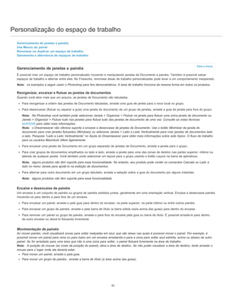 Personalização do espaço de trabalho
Para o início
Gerenciamento de janelas e painéis
Use Menus do painel
Renomear ou duplicar um espaço de trabalho
Salvamento e alternância de espaços de trabalho
Gerenciamento de janelas e painéis
É possível criar um espaço de trabalho personalizado movendo e manipulando janelas de Documento e painéis. Também é possível salvar
espaços de trabalho e alternar entre eles. No Fireworks, renomear áreas de trabalho personalizadas pode levar a um comportamento inesperado.
Nota: os exemplos a seguir usam o Photoshop para fins demonstrativos. A área de trabalho funciona da mesma forma em todos os produtos.
Reorganizar, encaixar e flutuar as janelas de documentos
Quando você abre mais que um arquivo, as janelas de Documento são tabuladas.
Para reorganizar a ordem das janelas de Documento tabuladas, arraste uma guia de janela para o novo local no grupo.
Para desencaixar (flutuar ou separar a guia) uma janela de documento de um grupo de janelas, arraste a guia da janela para fora do grupo.
Nota: No Photoshop você também pode selecionar Janela > Organizar > Flutuar na janela para flutuar uma única janela de documento ou
Janela > Organizar > Flutuar tudo nas janelas para flutuar tudo das janelas de documento de uma vez. Consulte as notas técnicas
kb405298 para obter mais informações.
Nota: o Dreamweaver não oferece suporte a encaixe e desencaixe de janelas de Documento. Use o botão Minimizar da janela do
documento para criar janelas flutuantes (Windows) ou selecione Janela > Lado a Lado Verticalmente para criar janelas de documentos lado
a lado. Pesquise “Lado a Lado Verticalmente” no Ajuda do Dreamweaver para obter mais informações sobre este tópico. O fluxo de trabalho
para os usuários Macintosh difere ligeiramente.
Para encaixar uma janela de Documento em um grupo separado de janelas de Documento, arraste a janela para o grupo.
Para criar grupos de documentos empilhados ou lado a lado, arraste a janela para uma das zonas de destino nas partes superior, inferior ou
laterais de qualquer janela. Você também pode selecionar um layout para o grupo usando o botão Layout na barra de aplicativos.
Nota: alguns produtos não têm suporte para essa funcionalidade. No entanto, seu produto pode conter os comandos Cascata ou Lado a
lado no menu Janela para ajudá-lo na exibição de documentos.
Para alternar para outro documento em um grupo tabulado, arraste a seleção sobre a guia do documento por alguns instantes.
Nota: alguns produtos não têm suporte para essa funcionalidade.
Encaixe e desencaixe de painéis
Um encaixe é um conjunto de painéis ou grupos de painéis exibidos juntos, geralmente em uma orientação vertical. Encaixe e desencaixe painéis
movendo-os para dentro e para fora de um encaixe.
Para encaixar um painel, arraste-o pela guia para dentro do encaixe, na parte superior, na parte inferior ou entre outros painéis.
Para encaixar um grupo de painéis, arraste-o pela barra de título (a barra sólida vazia acima das guias) para dentro do encaixe.
Para remover um painel ou grupo de painéis, arraste-o para fora do encaixe pela guia ou barra de título. É possível arrastá-lo para dentro
de outro encaixe ou deixá-lo flutuando livremente.
Movimentação de painéis
Ao mover painéis, você visualizará zonas para soltar realçadas em azul, que são áreas nas quais é possível mover o painel. Por exemplo, é
possível mover um painel para cima ou para baixo em um encaixe arrastando-o para a zona para soltar azul estreita, acima ou abaixo de outro
painel. Se for arrastado para uma área que não é uma zona para soltar, o painel flutuará livremente na área de trabalho.
Nota: A posição do mouse (ao invés da posição do painel), ativa a área de destino. Se não puder visualizar a área de destino, tente arrastar o
mouse para o lugar onde ela deveria estar.
Para mover um painel, arraste-o pela guia.
Para mover um grupo de painéis , arraste a barra de título (a área acima das guias).
41
 