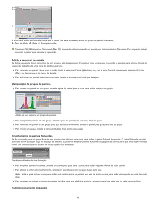 A zona para soltar azul estreita indica que o painel Cor será encaixado acima do grupo de painéis Camadas.
A. Barra de título B. Guia C. Zona para soltar
Pressione Ctrl (Windows) ou Command (Mac OS) enquanto estiver movendo um painel para não encaixá-lo. Pressione Esc enquanto estiver
movendo o painel para cancelar a operação.
Adição e remoção de painéis
Se todos os painéis forem removidos de um encaixe, ele desaparecerá. É possível criar um encaixe movendo os painéis para a borda direita do
espaço de trabalho até uma zona de destino aparecer.
Para remover um painel, clique com o botão direito e selecione Fechar (Windows) ou, com a tecla Control pressionada, selecione Fechar
(Mac), ou desmarque-o do menu de Janela.
Para adicionar um painel, selecione-o no menu Janela e encaixe-o no local que desejado.
Manipulação de grupos de painéis
Para mover um painel em um grupo, arraste a guia do painel para a zona para soltar realçada no grupo.
Adição de um painel a um grupo de painéis
Para reorganizar painéis em um grupo, arraste a guia do painel para um novo local no grupo.
Para remover um painel de um grupo para que ele flutue livremente, arraste o painel pela guia para fora do grupo.
Para mover um grupo, arraste a barra de título (a área acima das guias).
Empilhamento de painéis flutuantes
Se for arrastado para um painel fora de seu encaixe mas não em uma zona para soltar, o painel flutuará livremente. O painel flutuante permite
posicioná-lo em qualquer lugar no espaço de trabalho. É possível empilhar painéis flutuantes ou grupos de painéis para que eles sejam movidos
como uma unidade quando a barra de título superior for arrastada.
Painéis empilhados de livre flutuação
Para empilhar painéis flutuantes, arraste um painel pela guia para a zona para soltar na parte inferior de outro painel.
Para alterar a ordem de empilhamento, arraste um painel para cima ou para baixo pela guia.
Nota: solte a guia sobre a zona para soltar azul estreita entre os painéis, em vez de sobre a zona para soltar abrangente em uma barra de
título.
Para remover um painel ou grupo de painéis da pilha para que ele flutue sozinho, arraste-o para fora pela guia ou pela barra de título.
Redimensionamento de painéis
42
 