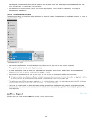 Para o início
Para minimizar ou maximizar um painel, grupo de painéis ou pilha de painéis, clique duas vezes na guia. Você também pode clicar duas
vezes na área da guia (no espaço vazio próximo às guias).
Para redimensionar um painel, arraste qualquer lado do painel. Alguns painéis, como o painel Cor no Photoshop, não podem ser
redimensionados arrastando-os.
Contrair e expandir ícones do painel
É possível contrair painéis em ícones para reduzir a desordem no espaço de trabalho. Em alguns casos, os painéis são contraídos em ícones no
espaço de trabalho padrão.
Painéis recolhidos em ícones
Painéis expandidos de ícones
Para contrair ou expandir todos os ícones de painéis numa coluna, clique na seta dupla na parte superior do encaixe.
Para expandir um único ícone do painel, clique nesse ícone.
Se quiser redimensionar ícones de painéis para que você só veja os ícones (e não os rótulos), ajuste a largura do encaixe até o texto
desaparecer. Para exibir um texto de ícone novamente, alargue o encaixe.
Para contrair um painel estendido de volta ao ícone, clique na guia, no ícone ou na seta dupla na barra de título do painel.
Em alguns produtos, se você selecionar Contrair painéis de ícone automaticamente nas preferências de Interface ou Opções de interface
do usuário, um ícone de painel expandido será contraído automaticamente quando você clicar fora dele.
Para adicionar um painel flutuante ou grupo de painéis em um encaixe de ícones, arraste-o por sua guia ou barra de título. (Os painéis são
contraídos automaticamente em ícones ao serem adicionados a um encaixe de ícones.)
Para mover um ícone de painel (ou grupo de ícones de painéis), arraste o ícone. Você pode arrastar ícones do painel para cima e para
baixo no encaixe para outros encaixes (onde aparecem no estilo de painel desse encaixe), ou para fora do encaixe (onde aparecem como
ícones flutuantes).
Use Menus do painel
Acesse os menus do painel utilizando o ícone no canto superior direito do painel.
43
 