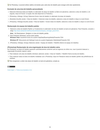 No Photoshop, é possível atribuir atalhos de teclado para cada área de trabalho para navegar entre elas rapidamente.
Exclusão de uma área de trabalho personalizada
Selecione Gerenciar áreas de trabalho no alternador de áreas de trabalho na Barra de aplicativos, selecione a área de trabalho e, em
seguida, clique em Excluir. (A opção não está disponível no Fireworks.)
(Photoshop, InDesign, InCopy) Selecione Excluir área de trabalho no alternador de áreas de trabalho.
(Illustrator) Escolha Janela > Área de trabalho > Gerenciar áreas de trabalho, selecione a área de trabalho e clique no ícone Excluir.
(Photoshop, InDesign) Escolha Janela > Área de trabalho > Excluir áreas de trabalho, selecione a área de trabalho e clique no ícone Excluir.
Restauração do espaço de trabalho padrão
1. Selecione a área de trabalho Padrão ou Fundamentos no alternador de área de trabalho na barra de aplicativos. Para Fireworks, consulte o
artigo http://www.adobe/devnet/fireworks/articles/workspace_manager_panel.html.
Nota: No Dreamweaver, Designer é a área de trabalho padrão.
2. Para Fireworks (Windows), exclua estas pastas:
Windows Vista Usuários<nome de usuário>AppDataRoamingAdobeFireworks CS4
Windows XP Documents and Settings<nome de usuário>Application DataAdobeFireworks CS4
3. (Photoshop, InDesign, InCopy) Selecione Janela > Espaço de trabalho > Redefinir [Nome do espaço de trabalho].
(Photoshop) Restauração de uma organização de área de trabalho salva
No Photoshop, as áreas de trabalho aparecem automaticamente conforme você as organizou da última vez, mas é possível restaurar a
organização de painéis original e salva.
Para restaurar uma área de trabalho individual, selecione Janela > Área de Trabalho > Redefinir Nome da área de trabalho.
Para restaurar todas as áreas de trabalho instaladas com o Photoshop, clique em Restaurar áreas de trabalho padrão nas preferências da
interface.
Para reorganizar a ordem das áreas de trabalho na barra de aplicativos, arraste-as.
Avisos legais | Política de privacidade on-line
45
 