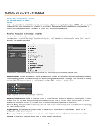 Interface do usuário aprimorada
Para o início
Interface do usuário aprimorada e eficiente
Cor e brilho da Interface de usuário
Painéis
A nova estrutura de interface do usuário aumenta os aprimoramentos e vantagens do desempenho como suporte de 64 bits nativo para renderizar
uma interface mais limpa, possibilitando uma experiência de usuário melhor. Além disso, adições importantes e modificações na interface do
usuário e nos fluxos de trabalho tornam a experiência de trabalho com o Illustrator muito mais eficiente.
Interface do usuário aprimorada e eficiente
Interface eficiente e flexível. Os mais novos aprimoramentos de uso permitem que você dê menos cliques e siga menos etapas para obter as
ações frequentes ou rotineiras. Por exemplo, no painel Caractere (Ctrl+T), a lista de fontes exibe nomes no próprio estilo da fonte. É possível
escolher a fonte desejada rapidamente.
Aprimoramento com economia de tempo selecione rapidamente uma fonte para pesquisar visualmente na lista de fontes
Edição incorporada. Trabalhe facilmente com Camadas, Ações, Amostras, Símbolos ou outros painéis, com a capacidade de editar nomes do
objeto diretamente do painel. Não é necessário uma caixa de diálogo modal para ações rotineiras. Por exemplo, clique duas vezes no nome da
camada no painel Camadas para alternar ao modo incorporado de edição. Digite o novo nome e pressione Enter.
Edição incorporada renomear atributos do objeto rapidamente
Edição rápida de atributos de objeto. Na interface do usuário, os valores de atributos de objeto são definidos por listas suspensas ou campos
de texto. Agora você pode editar rapidamente esses campos passando o mouse sobre um controle e rolando a roda do mouse. Por exemplo,
para aumentar ou reduzir a espessura de um traçado, passe o mouse sobre o controle de espessura do traçado e role.
Caixas de diálogo Botões para confirmar uma ação ou um evento foram inseridos uniformemente no canto inferior direito. As caixas de diálogo
têm o acesso total pelo teclado.
Áreas de trabalho. As novas áreas de trabalho com base em tarefas. Agora é possível "lembrar" do último estado e redefinir para as
configurações padrão, quando necessário.
Novos ícones. Atualizado para aprimorar o uso, os mais novos ícones contribuem para uma interface muito melhor e muito mais intuitiva.
Cursores. As modificações foram feitas a fim de tornar os cursores maiores e mais precisos.
56
 
