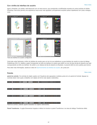 Para o início
Para o início
Cor e brilho da interface de usuário
Agora o Illustrator, por padrão, está disponível com um tema escuro, que corresponde a modificações recentes em outros produtos do Adobe
Photoshop. Este tema permite uma experiência visual muito mais agradável, principalmente enquanto estiver trabalhando com cores e designs
vivos.
Tema de interface do usuário configurável
Você pode variar facilmente o brilho da interface de usuário para um tom de sua preferência na guia Interface de usuário na caixa de diálogo
Preferências (Ctrl+ K). Habilite a opção Corresponder ao brilho da interface do usuário para definir um tom da área da tela de desenho que seja
correspondente ao brilho da interface. Se preferir a cor clássica da tela de desenho do Illustrator, é possível defini-la como padrão para branca.
Para obter mais informações, assista ao vídeo em Aprimoramentos da interface de usuário, de Lynda.com.
Painéis
painel de controle. Os controles de objeto usados com frequência são agrupados e exibidos juntos em um painel de Controle. Agrupar os
controles deste modo ajuda a trabalhar com objetos de forma mais rápida e sistemática.
Painel de controle, exibindo opções baseadas nos objetos selecionados
Painel Transformar. A opção Dimensionar traçados e efeitos foi incluída no painel Transformar e na caixa de diálogo Transformar efeito
57
 