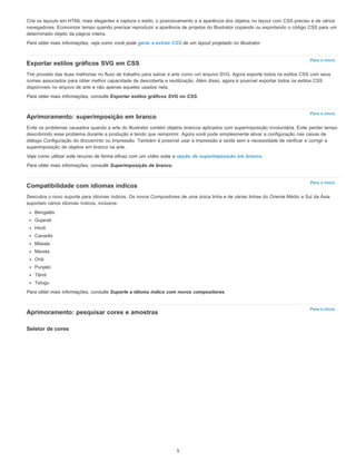 Para o início
Para o início
Para o início
Para o início
Crie os layouts em HTML mais elegantes e capture o estilo, o posicionamento e a aparência dos objetos no layout com CSS preciso e de vários
navegadores. Economize tempo quando precisar reproduzir a aparência de projetos do Illustrator copiando ou exportando o código CSS para um
determinado objeto da página inteira.
Para obter mais informações, veja como você pode gerar e extrair CSS de um layout projetado no Illustrator.
Exportar estilos gráficos SVG em CSS
Tire proveito das duas melhorias no fluxo de trabalho para salvar a arte como um arquivo SVG. Agora exporte todos os estilos CSS com seus
nomes associados para obter melhor capacidade de descoberta e reutilização. Além disso, agora é possível exportar todos os estilos CSS
disponíveis no arquivo de arte e não apenas aqueles usados nela.
Para obter mais informações, consulte Exportar estilos gráficos SVG no CSS.
Aprimoramento: superimposição em branco
Evite os problemas causados quando a arte do Illustrator contém objetos brancos aplicados com superimposição involuntária. Evite perder tempo
descobrindo esse problema durante a produção e tendo que reimprimir. Agora você pode simplesmente ativar a configuração nas caixas de
diálogo Configuração do docuemnto ou Impressão. Também é possível usar a impressão e saída sem a necessidade de verificar e corrigir a
superimposição de objetos em branco na arte.
Veja como utilizar este recurso de forma eficaz com um vídeo sobe a opção de superimposição em branco.
Para obter mais informações, consulte Superimposição de branco.
Compatibilidade com idiomas índicos
Descubra o novo suporte para idiomas índicos. Os novos Compositores de uma única linha e de várias linhas do Oriente Médio e Sul da Ásia
suportam vários idiomas índicos, inclusive:
Bengalês
Gujarati
Hindi
Canarês
Mlaiala
Marata
Oriá
Punjabi
Tâmil
Telugu
Para obter mais informações, consulte Suporte a idioma índico com novos compositores.
Aprimoramento: pesquisar cores e amostras
Seletor de cores
5
 
