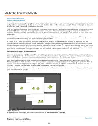 Visão geral de pranchetas
Para o início
Utilizar o painel Pranchetas
Imprimir e salvar pranchetas
Pranchetas representam as regiões que podem conter trabalho artístico imprimível. Para redimensionar e definir a orientação da sua arte, escolha
configurações na caixa de diálogo Opções da prancheta. (No Illustrator CS3 e versões anteriores, a caixa de diálogo Configuração de documento
é usada para alterar o tamanho e a orientação do documento.)
Você pode usar pranchetas como áreas de corte para impressão ou posicionamento. Pranchetas funcionam exatamente como áreas de corte no
Illustrator CS3. Várias pranchetas são úteis para criar diversas coisas, como PDFs de várias páginas, páginas impressas de tamanhos ou
elementos diferentes, elementos independentes para sites da Web, quadros de vídeo ou itens individuais para animação no Adobe Flash ou no
After Effects.
nota: se você tiver criado áreas de corte em um documento do Illustrator CS3, elas serão convertidas em pranchetas no CS5. Você pode ser
solicitado a especificar como deseja que as áreas de corte sejam convertidas.
É possível ter de 1 a 100 pranchetas por documento, dependendo do tamanho. Você pode especificar o número de pranchetas para um
documento ao criá-lo e pode adicionar e remover pranchetas a qualquer momento enquanto estiver trabalhando em um documento. Você pode
criar pranchetas em diferentes tamanhos, redimensioná-las usando a ferramenta Prancheta e posicioná-las em qualquer lugar na tela, mesmo
sobrepondo-as umas às outras. O Illustrator CS5 também oferece opções para reordenar e reorganizar pranchetas usando o painel Pranchetas.
Você também pode especificar nomes personalizados para uma prancheta e definir pontos de referência para pranchetas.
Exibição de pranchetas e da tela de desenho
Você pode exibir os limites da página em relação a uma prancheta mostrando a divisão em blocos da impressão (Exibir > Mostrar divisão em
blocos da página). Quando a divisão em blocos de uma impressão está ativa, as áreas imprimíveis e não imprimíveis são representadas por uma
série de linhas sólidas e pontilhadas entre a borda na extremidade externa da janela e a área imprimível da página.
Cada prancheta é delimitada por linhas sólidas e representa a área máxima imprimível. Para ocultar os limites da prancheta, escolha Exibir >
Ocultar pranchetas. A tela de desenho é a área fora da prancheta que se estende até a borda da janela de 220 polegadas quadradas. A tela de
desenho representa um espaço no qual você pode criar, editar e armazenar elementos de trabalhos artísticos antes de movê-los para uma
prancheta. Os objetos inseridos na tela de desenho são visíveis na tela, mas não são impressos.
Para centralizar uma prancheta e aproximá-la para ajustar ao tamanho da tela, clique no número da prancheta na barra de status localizada na
parte inferior da janela do aplicativo.
Janela de ilustração
A. Área imprimível (determinada pela impressora especificada) B. Tela de desenho C. Prancheta
Imprimir e salvar pranchetas
60
 