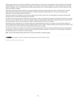 As publicações no Twitter™ e Facebook não estão licenciadas nos termos da Creative Commons.
Aviso Legal | Política de Privacidade On-line
Nota:
Todas as pranchetas de um documento compartilham o mesmo formato de tipo de mídia, como Impressão. Você pode imprimir cada prancheta
individualmente, lado a lado ou combinada em uma página. Se você salvar um documento do Illustrator com várias pranchetas em uma versão
anterior do Illustrator, como o CS3, poderá optar por salvar cada prancheta como um arquivo separado, junto com um arquivo mestre que inclui
todas as pranchetas mescladas.
O Illustrator CS4 permitia salvar pranchetas como arquivos separados apenas para versões anteriores. Porém, no Illustrator CS5, é possível
salvar pranchetas individuais para versões atuais também. As opções para salvar cada prancheta como um arquivo .ai separado estão
disponíveis na caixa de diálogo Opções do Illustrator.
Você pode visualizar as pranchetas a partir da caixa de diálogo Imprimir antes de imprimi-las. As configurações de impressão escolhidas são
aplicadas a todas as pranchetas selecionadas para impressão.
Por padrão, todo o trabalho artístico é recortado em uma prancheta, e todas as pranchetas são impressas como páginas individuais. Use a opção
Intervalo, na caixa de diálogo Imprimir, para imprimir páginas específicas, selecione Ignorar pranchetas e especifique opções de posicionamento
para combinar toda a arte em uma única página ou agrupar o trabalho artístico lado a lado como desejar.
No Illustrator CS5, as pranchetas de um documento podem girar automaticamente para imprimir no tamanho de mídia escolhido. Selecione a
caixa de seleção Girar automaticamente na caixa de diálogo Imprimir de modo a definir a rotação automática para documentos do Illustrator. Para
um documento criado no CS5, a opção Girar automaticamente está ativada por padrão.
Por exemplo, considere um documento com o tamanho de mídia paisagem (largura maior que a altura) e retrato (altura maior que a largura). Se
você selecionar o tamanho do papel como retrato na caixa de diálogo Tamanho da impressão, as pranchetas no modo paisagem serão giradas
automaticamente para o modo retrato ao serem impressas.
Se Girar automaticamente está selecionado, você não pode modificar a direção da página.
61
 