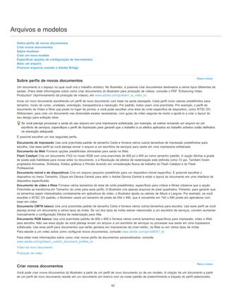 Arquivos e modelos
Para o início
Para o início
Sobre perfis de novos documentos
Criar novos documentos
Sobre modelos
Criar um novo modelo
Especificar opções de configuração de documentos
Abrir um arquivo
Procurar arquivos usando o Adobe Bridge
Sobre perfis de novos documentos
Um documento é o espaço no qual você cria o trabalho artístico. No Illustrator, é possível criar documentos destinados a vários tipos diferentes de
saídas. (Para obter informações sobre como criar documentos do Illustrator para produção de vídeos, consulte o PDF "Enhancing Video
Production" (Aprimoramento da produção de vídeos), em www.adobe.com/go/learn_ai_video_br.
Inicie um novo documento escolhendo um perfil de novo documento com base na saída planejada. Cada perfil inclui valores predefinidos para
tamanho, modo de cores, unidades, orientação, transparência e resolução. Por padrão, todos usam uma prancheta. Por exemplo, o perfil de
documento de Vídeo e filme usa pixels no lugar de pontos, e você pode escolher uma área de corte específica de dispositivo, como NTSC DV
Widescreen, para criar um documento nas dimensões exatas necessárias, com guias de vídeo seguras de modo a ajudá-lo a criar o layout do
seu design para exibição ideal.
Se você planeja processar a saída do seu arquivo em uma impressora sofisticada, por exemplo, se estiver enviando um arquivo ao um
escritório de serviços, especifique o perfil de Impressão para garantir que o trabalho e os efeitos aplicados ao trabalho artístico estão definidos
na resolução adequada.
É possível escolher um dos seguintes perfis:
Documento de impressão Usa uma prancheta padrão de tamanho Carta e fornece vários outros tamanhos de impressão predefinidos para
escolha. Use esse perfil se você planeja enviar o arquivo a um escritório de serviços para saída em uma impressora sofisticada.
Documento da Web Fornece opções predefinidas otimizadas para saída na Web.
Flash Catalyst Cria um documento FXG no modo RGB com uma prancheta de 800 px x 600 px como tamanho padrão. A opção Alinhar à grade
de pixels está habilitada para novas artes no documento, e a Resolução de efeitos de rasterização está definida como 72 ppi. Também foram
projetados Amostras, Símbolos, Estilos gráficos e Pincéis levando em consideração fluxos de trabalho do Flash Catalyst e do Flash
Professional.
Documento móvel e de dispositivos Cria um arquivo pequeno predefinido para um dispositivo móvel específico. É possível escolher o
dispositivo no menu Tamanho. Clique em Device Central para abrir o Adobe Device Central e exibir o layout do documento em uma interface de
dispositivo especificada.
Documento de vídeo e filme Fornece vários tamanhos de área de corte predefinidos, específicos para vídeos e filmes (observe que a opção
Prancheta se transforma em Tamanho do corte para esse perfil). O Illustrator cria apenas arquivos de pixel quadrados. Portanto, para garantir que
os tamanhos sejam interpretados corretamente em aplicativos de vídeo, o Illustrator ajusta os valores de Altura e Largura. Por exemplo, se você
escolher o NTSC DV padrão, o Illustrator usará um tamanho de pixels de 654 x 480, que é convertido em 740 x 480 pixels em aplicativos com
base em vídeo.
Documento CMYK básico Usa uma prancheta padrão de tamanho Carta e fornece vários outros tamanhos para escolha. Use esse perfil se você
planeja enviar um documento a vários tipos de mídia. Se um dos tipos de mídia estiver relacionado a um escritório de serviços, convém aumentar
manualmente a configuração Efeitos de rasterização para Alta.
Documento RGB básico Usa uma prancheta padrão de 800 x 600 e fornece vários outros tamanhos específicos para impressão, vídeo e Web
para escolha. Não use essa opção se você planeja enviar um arquivo a um escritório de serviços ou processar sua saída em uma impressora
sofisticada. Use esse perfil para documentos que serão gerados em impressoras de nível médio, na Web ou em vários tipos de mídia.
Para assistir a um vídeo sobre como configurar novos documentos, consulte www.adobe.com/go/vid0031_br.
Para obter mais informações sobre como criar novos perfis de documentos personalizados, consulte
www.adobe.com/go/learn_custom_document_profiles_br.
Vídeo de novo documento
Produção de vídeo
Criar novos documentos
Você pode criar novos documentos do Illustrator a partir de um perfil de novo documento ou de um modelo. A criação de um documento a partir
de um perfil de novo documento resulta em um documento em branco com as cores padrão de preenchimento e traçado do perfil selecionado,
62
 