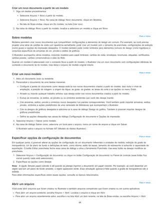 Para o início
Para o início
Para o início
Para o início
Criar um novo documento a partir de um modelo
1. Siga um destes procedimentos:
Selecione Arquivo > Novo a partir do modelo.
Selecione Arquivo > Novo. Na caixa de diálogo Novo documento, clique em Modelos.
Na tela de Boas-vindas, clique em Do modelo, na lista Criar novo.
2. Na caixa de diálogo Novo a partir do modelo, localize e selecione um modelo e clique em Novo.
Sobre modelos
Modelos permitem criar novos documentos que compartilham configurações e elementos de design em comum. Por exemplo, se você precisa
projetar uma série de cartões de visita com aparência semelhante, pode criar um modelo com o tamanho de prancheta, configurações de exibição
(como guias) e opções de impressão desejados. O modelo também pode conter símbolos para elementos comuns de design (como logotipos) e
conjuntos específicos de amostras de cor, pincéis e estilos de gráficos.
O Illustrator acompanha vários modelos, incluindo modelos para papel timbrado, cartões de visita, envelopes, brochuras, etiquetas, certificados,
cartões postais, cartões comemorativos e sites da Web.
Quando um modelo é selecionado com o comando Novo a partir do modelo, o Illustrator cria um novo documento com configurações idênticas de
conteúdo e documento às do modelo, mas deixa o arquivo de modelo original intacto.
Criar um novo modelo
1. Abra um documento novo ou existente.
2. Personalize o documento de uma destas maneiras:
Configure a janela do documento como deseja exibi-la nos novos documentos criados a partir do modelo. Isso inclui o nível de
ampliação, a posição de rolagem, a origem da régua, as guias, as grades, as áreas de corte e as opções no menu Exibir.
Arraste ou importe qualquer trabalho artístico que deseja exibir nos novos documentos criados a partir do modelo.
Exclua as amostras, os estilos, os pincéis ou os símbolos existentes que você não deseja manter.
Crie amostras, estilos, pincéis e símbolos novos desejados nos painéis correspondentes. Você também pode importar amostras, estilos,
pincéis, símbolos e ações predefinidos de uma variedade de bibliotecas que acompanham o Illustrator.
Crie os designs de gráficos desejados e adicione-os à caixa de diálogo Design do gráfico. Também é possível importar designs de
gráficos predefinidos.
Defina as opções desejadas nas caixas de diálogo Configuração de documento e Opções de impressão.
3. Selecione Arquivo > Salvar como modelo.
4. Na caixa de diálogo Salvar como, selecione um local para o arquivo, insira um nome de arquivo e clique em Salvar.
O Illustrator salva o arquivo no formato AIT (Modelo do Adobe Illustrator).
Especificar opções de configuração de documentos
Em qualquer ponto, é possível alterar as opções de configuração de um documento referentes a unidades de medida, exibição da grade de
transparência, cor de plano de fundo e definições de texto, como idioma, estilo de aspas, tamanho de sobrescrito e subscrito e capacidade de
exportação. O botão Editar pranchetas fecha essa caixa de diálogo e ativa a ferramenta Prancheta. Use esse botão se desejar modificar as
pranchetas.
1. Selecione Arquivo > Configuração de documento ou clique no botão Configuração de documento no Painel de controle (esse botão fica
visível quando nada está selecionado).
2. Especifique as opções como desejar.
Nota: A opção Simular papel colorido é útil quando se planeja imprimir o documento em papel colorido. Por exemplo, se você desenhar um
objeto azul em um plano de fundo amarelo, o objeto aparecerá verde. Essa simulação apenas é feita quando a grade de transparência não é
exibida.
Para obter informações específicas sobre essas opções, consulte os tópicos relacionados.
Abrir um arquivo
Você pode abrir arquivos que foram criados no Illustrator e também arquivos compatíveis que foram criados ou em outros aplicativos.
Para abrir um arquivo existente, escolha Arquivo > Abrir. Localize o arquivo e clique em Abrir.
Para abrir um arquivo recentemente salvo, escolha-o na lista Abrir um item recente, na tela de Boas-vindas, ou escolha Arquivo > Abrir
64
 