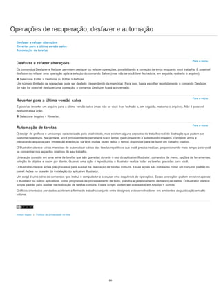 Operações de recuperação, desfazer e automação
Para o início
Para o início
Para o início
Desfazer e refazer alterações
Reverter para a última versão salva
Automação de tarefas
Desfazer e refazer alterações
Os comandos Desfazer e Refazer permitem desfazer ou refazer operações, possibilitando a correção de erros enquanto você trabalha. É possível
desfazer ou refazer uma operação após a seleção do comando Salvar (mas não se você tiver fechado e, em seguida, reaberto o arquivo).
Selecione Editar > Desfazer ou Editar > Refazer.
Um número ilimitado de operações pode ser desfeito (dependendo da memória). Para isso, basta escolher repetidamente o comando Desfazer.
Se não for possível desfazer uma operação, o comando Desfazer ficará acinzentado.
Reverter para a última versão salva
É possível reverter um arquivo para a última versão salva (mas não se você tiver fechado e, em seguida, reaberto o arquivo). Não é possível
desfazer essa ação.
Selecione Arquivo > Reverter.
Automação de tarefas
O design de gráficos é um campo caracterizado pela criatividade, mas existem alguns aspectos do trabalho real de ilustração que podem ser
bastante repetitivos. Na verdade, você provavelmente perceberá que o tempo gasto inserindo e substituindo imagens, corrigindo erros e
preparando arquivos para impressão e exibição na Web muitas vezes reduz o tempo disponível para se fazer um trabalho criativo.
O Illustrator oferece várias maneiras de automatizar várias das tarefas repetitivas que você precisa realizar, proporcionando mais tempo para você
se concentrar nos aspectos criativos do seu trabalho.
Uma ação consiste em uma série de tarefas que são gravadas durante o uso do aplicativo Illustrator: comandos de menu, opções de ferramentas,
seleção de objetos e assim por diante. Quando uma ação é reproduzida, o Illustrator realiza todas as tarefas gravadas para você.
O Illustrator oferece ações pré-gravadas para auxiliar na realização de tarefas comuns. Essas ações são instaladas como um conjunto padrão no
painel Ações na ocasião da instalação do aplicativo Illustrator.
Um script é uma série de comandos que instrui o computador a executar uma sequência de operações. Essas operações podem envolver apenas
o Illustrator ou outros aplicativos, como programas de processamento de texto, planilha e gerenciamento de banco de dados. O Illustrator oferece
scripts padrão para auxiliar na realização de tarefas comuns. Esses scripts podem ser acessados em Arquivo > Scripts.
Gráficos orientados por dados aceleram a forma de trabalho conjunto entre designers e desenvolvedores em ambientes de publicação em alto
volume.
Avisos legais | Política de privacidade on-line
66
 