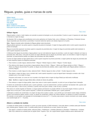 Réguas, grades, guias e marcas de corte
Para o início
Para o início
Utilizar réguas
Alterar a unidade de medida
Usar a grade
Usar guias
guias inteligentes
Medir a distância entre objetos
Visão geral do painel Informações
Utilizar réguas
Réguas ajudam a inserir e medir objetos com precisão na janela de ilustração ou em uma prancheta. O ponto no qual o 0 aparece em cada régua
é chamado de origem da régua.
No Illustrator CS5, as réguas são semelhantes às de outros aplicativos do Creative Suite, como o InDesign e o Photoshop. O Illustrator fornece
réguas separadas para documentos e pranchetas. É possível selecionar apenas uma dessas réguas em um ponto.
Nota: Réguas de janela serão chamadas de Réguas globais neste documento.
Réguas globais aparecem nas partes superior e esquerda da janela de ilustração. A origem de régua padrão está no canto superior esquerdo da
janela de ilustração.
Réguas de prancheta aparecem nas áreas superior e esquerda da prancheta ativa. A origem de régua de prancheta padrão está localizada no
canto superior esquerdo da prancheta.
A diferença entre réguas de prancheta e réguas globais é que se você selecionar réguas de prancheta, o ponto de origem é alterado com base na
prancheta ativa. Além disso, você pode ter pontos de origem diferentes para as réguas da prancheta. Agora, se você alterar a origem da régua da
prancheta, os preenchimentos padrão nos objetos das pranchetas não serão afetados.
O ponto de origem padrão da régua global está no canto superior esquerdo da primeira prancheta; a origem padrão das réguas de prancheta está
no canto esquerdo superior da respectiva prancheta.
Para mostrar ou ocultar réguas, selecione Exibir > Réguas > Mostrar réguas ou Exibir > Réguas > Ocultar réguas.
Para alternar entre réguas da prancheta e réguas globais clique em Exibir > Réguas > Alterar para Réguas globais ou Exibir > Réguas >
Alterar pra Réguas da prancheta Por padrão, as réguas da prancheta são exibidas, então a opção Alterar para Réguas globais é exibida no
submenu Réguas.
Para mostrar ou ocultar réguas de vídeo, selecione Exibir > Mostrar réguas de vídeo ou Exibir > Ocultar réguas de vídeo.
Para alterar a origem da régua, mova o ponteiro até o canto superior esquerdo no qual as réguas fazem interseção e arraste-o até o local
desejado para a nova origem da régua.
Enquanto você arrasta, um cursor em cruz na janela e nas réguas indica a origem da régua Global que está sendo modificada.
Nota: Modificar a origem da régua Global afeta a divisão em blocos de padrões.
Para restaurar a origem da régua padrão, clique duas vezes no canto superior esquerdo, no ponto em que as réguas fazem interseção.
O sistema de coordenadas foi alternado para o quarto quadrante, o qual era anteriormente o primeiro quadrante. No Illustrator CS5, quando você
se move para baixo, o valor do eixo y aumenta e, quando você move para a direita, o valor do eixo x aumenta.
Para salvar em versões legadas do Illustrator, as réguas globais permanecem na posição definida no documento legado. Embora o ponto de
origem não se mova para o canto superior esquerdo, o sistema de coordenadas é alterado para o quarto quadrante.
A alteração no sistema de coordenadas e na origem da régua não se aplica a scripts, o que permite que você retenha scripts antigos. Entretanto,
quando você transforma objetos usando o script, os valores da coordenada y diferem dos valores definidos na interface do usuário do Illustrator.
Por exemplo, se você aplicar uma operação de movimentação de cerca de Y= + 10 pontos, para emular o mesmo movimento com scripts, aplique
uma transformação de Y = - 10 pontos.
Alterar a unidade de medida
A unidade de medida padrão no Illustrator é o ponto (um ponto equivale a 0,3528 milímetros). Você pode alterar a unidade usada pelo Illustrator
para medidas gerais, traçados e texto. A unidade padrão pode ser substituída ao se inserir valores nas caixas.
Para alterar a unidade de medida padrão, selecione Editar > Preferências > Unidades (Windows) ou Illustrator > Preferências > Unidades
(Mac OS) e selecione as unidades para as opções Geral, Traçado e Tipo. Se a opção Mostrar opções asiáticas estiver selecionada nas
67
 