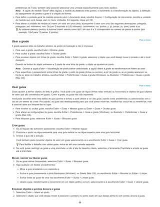 Para o início
Para o início
preferências de Texto, também será possível selecionar uma unidade especificamente para texto asiático.
Nota: A opção de medida "Geral" afeta réguas, a medida da distância entre pontos, o movimento e a transformação de objetos, a definição
do espaçamento de grades e guias e a criação de formas.
Para definir a unidade geral de medida somente para o documento atual, escolha Arquivo > Configuração de documento, escolha a unidade
de medida que você deseja usar no menu Unidades. Em seguida, clique em OK.
Para alterar a unidade de medida ao inserir um valor em uma caixa, acompanhe o valor com uma das seguintes abreviações: polegada,
polegadas, pol, milímetros, mm, Qs (um Q equivale a 0,25 milímetro), centímetros, cm, pontos, p, pt, paicas, pc, pixel, pixels e px.
Ao misturar paicas e pontos, é possível inserir valores como XpY, em que X e Y correspondem ao número de paicas e pontos (por
exemplo, 12p6 para 12 paicas, 6 pontos).
Usar a grade
A grade aparece atrás do trabalho artístico na janela de ilustração e não é impressa.
Para usar a grade, escolha Exibir > Mostrar grade.
Para ocultar a grade, escolha Exibir > Ocultar grade.
Para encaixar objetos em linhas de grade, escolha Exibir > Aderir à grade, selecione o objeto que você deseja mover e arraste-o até o local
desejado.
Quando os limites do objeto estiverem a 2 pixels de uma linha de grade, o objeto se ajustará ao ponto.
Nota: Quando a opção Exibir > Visualização de pixels estiver selecionada, a opção Aderir à grade se transformará em Aderir ao pixel.
Para especificar o espaçamento entre linhas de grade, o estilo da grade (linhas ou pontos), a cor da grade ou se as grades aparecem na
frente ou atrás do trabalho artístico, escolha Editar > Preferências > Guias e grade (Windows), ou Illustrator > Preferências > Guias e grade
(Mac OS).
Usar guias
Guias ajudam a alinhar objetos de texto e gráfico. Você pode criar guias de régua (linhas retas verticais ou horizontais) e objetos de guia (objetos
de vetor que são convertidos em guias). Como a grade, as guias não são impressas.
Você pode escolher entre dois estilos de guia (pontos e linhas) e pode alterar a cor das guias usando cores predefinidas ou selecionadas com o
uso de um seletor de cores. Por padrão, as guias são desbloqueadas para que você possa movê-las, modificá-las, excluí-las ou revertê-las, mas
é possível optar por bloqueá-las no lugar.
Para mostrar ou ocultar guias, escolha Exibir > Guias > Mostrar guias ou Exibir > Guias > Ocultar guias.
Para alterar as configurações de guias, escolha Editar > Preferências > Guias e grade (Windows), ou Illustrator > Preferências > Guias e
grade (Mac OS).
Para bloquear guias, selecione Exibir > Guias > Bloquear guias.
Criar guias
1. Se as réguas não estiverem aparecendo, escolha Exibir > Mostrar réguas.
2. Posicione o ponto na régua esquerda para uma guia vertical ou na régua superior para uma guia horizontal.
3. Arraste a guia até a posição.
Você também pode converter objetos de vetor em guias selecionando-os e escolhendo Exibir > Guias > Criar guias.
Para facilitar o trabalho com várias guias, mova-as até uma camada separada.
4. Se você quiser restringir as guias a uma prancheta, e não à tela de desenho inteira, selecione a ferramenta Prancheta e arraste as guias
até a prancheta.
Mover, excluir ou liberar guias
1. Se as guias estiver bloqueadas, selecione Exibir > Guias > Bloquear guias.
2. Siga qualquer um destes procedimentos:
Mova a guia arrastando-a ou copiando-a.
Exclua a guia pressionando a tecla Backspace (Windows), ou Delete (Mac OS), ou escolhendo Editar > Recortar ou Editar > Limpar.
Exclua todas as guias de uma vez escolhendo Exibir > Guias > Limpar guias.
Libere a guia, transformando-a novamente em um objeto gráfico comum, selecionando-a e escolhendo Exibir > Guias > Liberar guias.
Encaixar objetos a pontos âncora e guias
1. Selecione Exibir > Aderir ao ponto.
2. Selecione o objeto que você deseja mover e posicione o ponteiro no ponto exato em que deseja alinhá-lo com pontos âncora e guias.
68
 