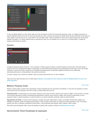 Para o início
Pesquisar fontes
Agrupamento de fontes
Para o início
A caixa de diálogo Seletor de cores (clique duplo em Proxy de traçado na barra de ferramentas) apresenta, agora, um widget de pesquisa na
caixa de diálogo Amostras de cores. Ao clicar em Amostras de cores, uma barra de pesquisa é exibida abaixo da lista predefinida de amostras de
cores. Digite o nome de uma cor ou o valor CMYK. Se você digitar “Blue”, todas as amostras de cores com a palavra azul em seu nome serão
exibidas. Se digitar Y=10, serão exibidas todas as amostras de cores com cor amarela com um valor de 10 na escala CMYK. O widget de
pesquisa está ativado por padrão.
Amostras
A opção de pesquisa (painel Amostras > menu suspenso > Mostrar campo localizar) no painel Amostras foi aprimorada. Você pode digitar o
nome de uma cor ou simplesmente digitar a combinação de cores CMYK para pesquisar se tal combinação de cores existe. Como nas versões
anteriores, o campo não impõe a opção de cor Completar automaticamente. Os caracteres digitados deixarão de ser substituídos
automaticamente pela cor correspondente mais próxima encontrada.
O campo Localizar não é ativado por padrão e deve ser ativado pela primeira vez no menu suspenso.
Veja como usar esses recursos com um vídeo sobre pesquisa e uso rápido de cores a partir da caixa de diálogo Seletor de cores e do
painel Amostras.
Melhoria: Pesquisar fontes
Reduza o tempo gasto no painel Texto pesquisando a fonte necessária para seu documento do Illustrator. A nova barra de pesquisa no painel
Texto permite que você pesquise uma fonte e todos os estilos disponíveis para ela.
Foi adicionada uma nova opção, Pesquisar nome inteiro da fonte. Quando você começa a digitar o nome da fonte, uma lista
com as fontes relevantes é exibida e atualizada automaticamente conforme você continuar a digitar. Este recurso foi adicionado ao menu
suspenso Fontes no painel Caracteres, no painel Controle ou no painel Caracteres chamado a partir do painel Controle.
Ao clicar na seta suspensa e navegar em painéis relacionados a fontes, as famílias de fontes são exibidas com
triângulos à esquerda. Clique no triângulo para expandir o nome da fonte e exibir todos os conjuntos de estilo associados a ela. Por exemplo,
quando você clica no triângulo à esquerda da fonte Calibri, a lista expandida exibe Regular, Itálico, Negrito e Itálico negrito.
Para obter mais informações sobre a barra de pesquisa no painel Texto, assista ao vídeo em Pesquisando por fontes.
Aprimoramento: Painel Visualização de separações
6
 