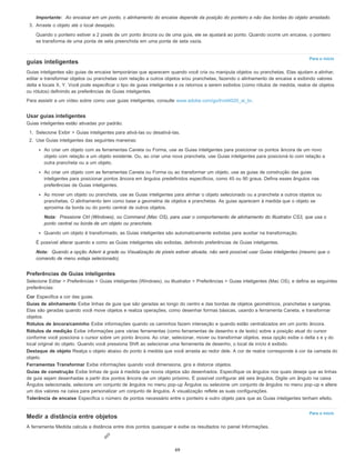 Para o início
Para o início
Importante: Ao encaixar em um ponto, o alinhamento do encaixe depende da posição do ponteiro e não das bordas do objeto arrastado.
3. Arraste o objeto até o local desejado.
Quando o ponteiro estiver a 2 pixels de um ponto âncora ou de uma guia, ele se ajustará ao ponto. Quando ocorre um encaixe, o ponteiro
se transforma de uma ponta de seta preenchida em uma ponta de seta vazia.
guias inteligentes
Guias inteligentes são guias de encaixe temporárias que aparecem quando você cria ou manipula objetos ou pranchetas. Elas ajudam a alinhar,
editar e transformar objetos ou pranchetas com relação a outros objetos e/ou pranchetas, fazendo o alinhamento de encaixe e exibindo valores
delta e locais X, Y. Você pode especificar o tipo de guias inteligentes e os retornos a serem exibidos (como rótulos de medida, realce de objetos
ou rótulos) definindo as preferências de Guias inteligentes.
Para assistir a um vídeo sobre como usar guias inteligentes, consulte www.adobe.com/go/lrvid4020_ai_br.
Usar guias inteligentes
Guias inteligentes estão ativadas por padrão.
1. Selecione Exibir > Guias inteligentes para ativá-las ou desativá-las.
2. Use Guias inteligentes das seguintes maneiras:
Ao criar um objeto com as ferramentas Caneta ou Forma, use as Guias inteligentes para posicionar os pontos âncora de um novo
objeto com relação a um objeto existente. Ou, ao criar uma nova prancheta, use Guias inteligentes para posicioná-lo com relação a
outra prancheta ou a um objeto.
Ao criar um objeto com as ferramentas Caneta ou Forma ou ao transformar um objeto, use as guias de construção das guias
inteligentes para posicionar pontos âncora em ângulos predefinidos específicos, como 45 ou 90 graus. Defina esses ângulos nas
preferências de Guias inteligentes.
Ao mover um objeto ou prancheta, use as Guias inteligentes para alinhar o objeto selecionado ou a prancheta a outros objetos ou
pranchetas. O alinhamento tem como base a geometria de objetos e pranchetas. As guias aparecem à medida que o objeto se
aproxima da borda ou do ponto central de outros objetos.
Nota: Pressione Ctrl (Windows), ou Command (Mac OS), para usar o comportamento de alinhamento do Illustrator CS3, que usa o
ponto central ou borda de um objeto ou prancheta.
Quando um objeto é transformado, as Guias inteligentes são automaticamente exibidas para auxiliar na transformação.
É possível alterar quando e como as Guias inteligentes são exibidas, definindo preferências de Guias inteligentes.
Nota: Quando a opção Aderir à grade ou Visualização de pixels estiver ativada, não será possível usar Guias inteligentes (mesmo que o
comando de menu esteja selecionado).
Preferências de Guias inteligentes
Selecione Editar > Preferências > Guias inteligentes (Windows), ou Illustrator > Preferências > Guias inteligentes (Mac OS), e defina as seguintes
preferências:
Cor Especifica a cor das guias.
Guias de alinhamento Exibe linhas de guia que são geradas ao longo do centro e das bordas de objetos geométricos, pranchetas e sangrias.
Elas são geradas quando você move objetos e realiza operações, como desenhar formas básicas, usando a ferramenta Caneta, e transformar
objetos.
Rótulos de âncora/caminho Exibe informações quando os caminhos fazem interseção e quando estão centralizados em um ponto âncora.
Rótulos de medição Exibe informações para várias ferramentas (como ferramentas de desenho e de texto) sobre a posição atual do cursor
conforme você posiciona o cursor sobre um ponto âncora. Ao criar, selecionar, mover ou transformar objetos, essa opção exibe o delta x e y do
local original do objeto. Quando você pressiona Shift ao selecionar uma ferramenta de desenho, o local de início é exibido.
Destaque de objeto Realça o objeto abaixo do ponto à medida que você arrasta ao redor dele. A cor de realce corresponde à cor da camada do
objeto.
Ferramentas Transformar Exibe informações quando você dimensiona, gira e distorce objetos.
Guias de construção Exibe linhas de guia à medida que novos objetos são desenhados. Especifique os ângulos nos quais deseja que as linhas
de guia sejam desenhadas a partir dos pontos âncora de um objeto próximo. É possível configurar até seis ângulos. Digite um ângulo na caixa
Ângulos selecionada, selecione um conjunto de ângulos no menu pop-up Ângulos ou selecione um conjunto de ângulos no menu pop-up e altere
um dos valores na caixa para personalizar um conjunto de ângulos. A visualização reflete as suas configurações.
Tolerância de encaixe Especifica o número de pontos necessário entre o ponteiro e outro objeto para que as Guias inteligentes tenham efeito.
Medir a distância entre objetos
A ferramenta Medida calcula a distância entre dois pontos quaisquer e exibe os resultados no painel Informações.
69
 