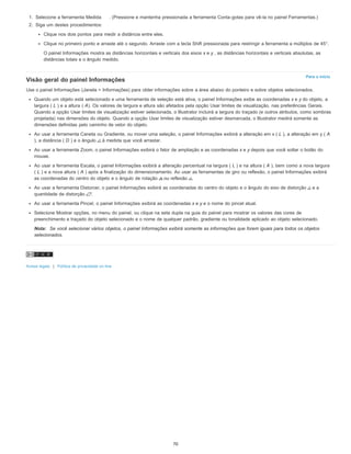 Para o início
1. Selecione a ferramenta Medida . (Pressione e mantenha pressionada a ferramenta Conta-gotas para vê-la no painel Ferramentas.)
2. Siga um destes procedimentos:
Clique nos dois pontos para medir a distância entre eles.
Clique no primeiro ponto e arraste até o segundo. Arraste com a tecla Shift pressionada para restringir a ferramenta a múltiplos de 45°.
O painel Informações mostra as distâncias horizontais e verticais dos eixos x e y , as distâncias horizontais e verticais absolutas, as
distâncias totais e o ângulo medido.
Visão geral do painel Informações
Use o painel Informações (Janela > Informações) para obter informações sobre a área abaixo do ponteiro e sobre objetos selecionados.
Quando um objeto está selecionado e uma ferramenta de seleção está ativa, o painel Informações exibe as coordenadas x e y do objeto, a
largura ( L ) e a altura ( A). Os valores de largura e altura são afetados pela opção Usar limites de visualização, nas preferências Gerais.
Quando a opção Usar limites de visualização estiver selecionada, o Illustrator incluirá a largura do traçado (e outros atributos, como sombras
projetada) nas dimensões do objeto. Quando a opção Usar limites de visualização estiver desmarcada, o Illustrator medirá somente as
dimensões definidas pelo caminho de vetor do objeto.
Ao usar a ferramenta Caneta ou Gradiente, ou mover uma seleção, o painel Informações exibirá a alteração em x ( L ), a alteração em y ( A
), a distância ( D ) e o ângulo à medida que você arrastar.
Ao usar a ferramenta Zoom, o painel Informações exibirá o fator de ampliação e as coordenadas x e y depois que você soltar o botão do
mouse.
Ao usar a ferramenta Escala, o painel Informações exibirá a alteração percentual na largura ( L ) e na altura ( A ), bem como a nova largura
( L ) e a nova altura ( A ) após a finalização do dimensionamento. Ao usar as ferramentas de giro ou reflexão, o painel Informações exibirá
as coordenadas do centro do objeto e o ângulo de rotação ou reflexão .
Ao usar a ferramenta Distorcer, o painel Informações exibirá as coordenadas do centro do objeto e o ângulo do eixo de distorção e a
quantidade de distorção .
Ao usar a ferramenta Pincel, o painel Informações exibirá as coordenadas x e y e o nome do pincel atual.
Selecione Mostrar opções, no menu do painel, ou clique na seta dupla na guia do painel para mostrar os valores das cores de
preenchimento e traçado do objeto selecionado e o nome de qualquer padrão, gradiente ou tonalidade aplicado ao objeto selecionado.
Nota: Se você selecionar vários objetos, o painel Informações exibirá somente as informações que forem iguais para todos os objetos
selecionados.
Avisos legais | Política de privacidade on-line
70
 