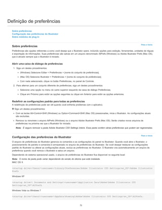Definição de preferências
Para o início
Para o início
Sobre preferências
Configuração das preferências do Illustrator
Sobre módulos de plug-in
Sobre preferências
Preferências são opções referentes a como você deseja que o Illustrator opere, incluindo opções para exibição, ferramentas, unidades de réguas
e exportação de informações. Suas preferências são salvas em um arquivo denominado AIPrefs (Windows) ou Adobe Illustrator Prefs (Mac OS),
que é ativado sempre que o Illustrator é iniciado.
Abrir uma caixa de diálogo de preferências
1. Siga um destes procedimentos:
(Windows) Selecione Editar > Preferências > [nome do conjunto de preferências].
(Mac OS) Selecione Illustrator > Preferências > [nome do conjunto de preferências].
Com nada selecionado, clique no botão Preferências, no painel de Controle.
2. Para alternar para um conjunto diferente de preferências, siga um destes procedimentos:
Selecione uma opção no menu do canto superior esquerdo da caixa de diálogo Preferências.
Clique em Próximo para exibir as opções seguintes ou clique em Anterior para exibir as opções anteriores.
Redefinir as configurações padrão para todas as preferências
A redefinição de preferências pode ser útil quando você enfrenta problemas com o aplicativo.
Siga um destes procedimentos:
Com as teclas Alt+Control+Shift (Windows) ou Option+Command+Shift (Mac OS) pressionadas, inicie o Illustrator. As configurações atuais
são excluídas.
Remova ou renomeie o arquivo AIPrefs (Windows) ou o arquivo Adobe Illustrator Prefs (Mac OS). Serão criados novos arquivos de
preferências na próxima vez que o Illustrator for iniciado.
Nota: É seguro remover a pasta Adobe Illustrator CS5 Settings inteira. Essa pasta contém várias preferências que podem ser regeneradas.
Configuração das preferências do Illustrator
O arquivo de preferências do Illustrator gerencia os comandos e as configurações do painel no Illustrator. Quando você abre o Illustrator, o
posicionamento de painéis e comandos é armazenado no arquivo de preferências do Illustrator. Se você desejar restaurar as configurações
padrão do Illustrator ou alterar as configurações atuais, exclua as preferências do Illustrator. O Illustrator cria automaticamente um arquivo de
preferência quando você reinicia o Illustrator e salva um arquivo.
Dependendo do sistema operacional usado, o arquivo de preferências do Illustrator fica disponível no seguinte local:
Nota: O nome da pasta pode variar dependendo da versão do idioma que está instalada.
MAC OS X
<startup drive>/Users/<username>/Library/Preferences/Adobe Illustrator CS5 Settings/en_US*/Adobe Illustrator
Prefs
Windows XP
<startup drive> Documents and Settings<username>Application DataAdobeAdobe Illustrator CS5
Settingsen_US*AIPrefs
Windows Vista ou Windows 7
<startup drive>Users<username>AppDataRoamingAdobeAdobe Illustrator CS5 Settingsen_US*AIPrefs.
71
 