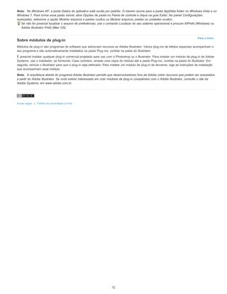 Para o início
Nota: No Windows XP, a pasta Dados do aplicativo está oculta por padrão. O mesmo ocorre para a pasta AppData folder no Windows Vista e no
Windows 7. Para tornar essa pasta visível, abra Opções de pasta no Painel de controle e clique na guia Exibir. No painel Configurações
avançadas, selecione a opção Mostrar arquivos e pastas ocultos ou Mostrar arquivos, pastas ou unidades ocultos.
Se não for possível localizar o arquivo de preferências, use o comando Localizar do seu sistema operacional e procure AIPrefs (Windows) ou
Adobe Illustrator Prefs (Mac OS).
Sobre módulos de plug-in
Módulos de plug-in são programas de software que adicionam recursos ao Adobe Illustrator. Vários plug-ins de efeitos especiais acompanham o
seu programa e são automaticamente instalados na pasta Plug-ins, contida na pasta do Illustrator.
É possível instalar qualquer plug-in comercial projetado para uso com o Photoshop ou o Illustrator. Para instalar um módulo de plug-in da Adobe
Systems, use o instalador, se fornecido. Caso contrário, arraste uma cópia do módulo até a pasta Plug-ins, contida na pasta do Illustrator. Em
seguida, reinicie o Illustrator para que o plug-in seja efetivado. Para instalar um módulo de plug-in de terceiros, siga as instruções de instalação
que acompanham esse módulo.
Nota: A arquitetura aberta do programa Adobe Illustrator permite que desenvolvedores fora da Adobe criem recursos que podem ser acessados
a partir do Adobe Illustrator. Se você estiver interessado em criar módulos de plug-in compatíveis com o Adobe Illustrator, consulte o site da
Adobe Systems, em www.adobe.com.br.
Avisos legais | Política de privacidade on-line
72
 