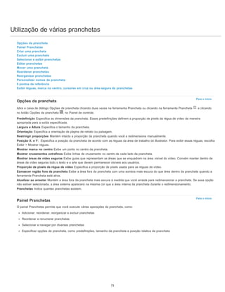 Utilização de várias pranchetas
Para o início
Para o início
Opções da prancheta
Painel Pranchetas
Criar uma prancheta
Excluir uma prancheta
Selecionar e exibir pranchetas
Editar pranchetas
Mover uma prancheta
Reordenar pranchetas
Reorganizar pranchetas
Personalizar nomes de prancheta
9 pontos de referência
Exibir réguas, marca no centro, cursores em cruz ou área segura de pranchetas
Opções da prancheta
Abra a caixa de diálogo Opções da prancheta clicando duas vezes na ferramenta Prancheta ou clicando na ferramenta Prancheta e clicando
no botão Opções da prancheta , no Painel de controle.
Predefinição Especifica as dimensões da prancheta. Essas predefinições definem a proporção de pixels da régua de vídeo de maneira
apropriada para a saída especificada.
Largura e Altura Especifica o tamanho da prancheta.
Orientação Especifica a orientação de página de retrato ou paisagem.
Restringir proporções Mantém intacta a proporção da prancheta quando você a redimensiona manualmente.
Posição X: e Y: Especifica a posição da prancheta de acordo com as réguas da área de trabalho do Illustrator. Para exibir essas réguas, escolha
Exibir > Mostrar réguas.
Mostrar marca no centro Exibe um ponto no centro da prancheta.
Mostrar cruzamentos extrafinos Exibe linhas de cruzamento no centro de cada lado da prancheta.
Mostrar áreas de vídeo seguras Exibe guias que representam as áreas que se enquadram na área visível do vídeo. Convém manter dentro de
áreas de vídeo seguras todo o texto e a arte que devem permanecer visíveis aos usuários.
Proporção de pixels da régua de vídeo Especifica a proporção de pixels usada para as réguas de vídeo.
Esmaecer região fora da prancheta Exibe a área fora da prancheta com uma sombra mais escura do que área dentro da prancheta quando a
ferramenta Prancheta está ativa.
Atualizar ao arrastar Mantém a área fora da prancheta mais escura à medida que você arrasta para redimensionar a prancheta. Se essa opção
não estiver selecionada, a área externa aparecerá na mesma cor que a área interna da prancheta durante o redimensionamento.
Pranchetas Indica quantas pranchetas existem.
Painel Pranchetas
O painel Pranchetas permite que você execute várias operações da prancheta, como:
Adicionar, reordenar, reorganizar e excluir pranchetas
Reordenar e renumerar pranchetas
Selecionar e navegar por diversas pranchetas
Especificar opções de prancheta, como predefinições, tamanho da prancheta e posição relativa da prancheta
73
 