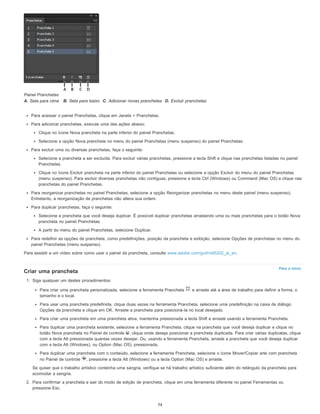 Para o início
Painel Pranchetas
A. Seta para cima B. Seta para baixo C. Adicionar novas pranchetas D. Excluir pranchetas
Para acessar o painel Pranchetas, clique em Janela > Pranchetas.
Para adicionar pranchetas, execute uma das ações abaixo:
Clique no ícone Nova prancheta na parte inferior do painel Pranchetas.
Selecione a opção Nova prancheta no menu do painel Pranchetas (menu suspenso) do painel Pranchetas.
Para excluir uma ou diversas pranchetas, faça o seguinte:
Selecione a prancheta a ser excluída. Para excluir várias pranchetas, pressione a tecla Shift e clique nas pranchetas listadas no painel
Pranchetas.
Clique no ícone Excluir prancheta na parte inferior do painel Pranchetas ou selecione a opção Excluir do menu do painel Pranchetas
(menu suspenso). Para excluir diversas pranchetas não contíguas, pressione a tecla Ctrl (Windows) ou Command (Mac OS) e clique nas
pranchetas do painel Pranchetas.
Para reorganizar pranchetas no painel Pranchetas, selecione a opção Reorganizar pranchetas no menu deste painel (menu suspenso).
Entretanto, a reorganização de pranchetas não altera sua ordem.
Para duplicar pranchetas, faça o seguinte:
Selecione a prancheta que você deseja duplicar. É possível duplicar pranchetas arrastando uma ou mais pranchetas para o botão Nova
prancheta no painel Pranchetas.
A partir do menu do painel Pranchetas, selecione Duplicar.
Para redefinir as opções de prancheta, como predefinições, posição da prancheta e exibição, selecione Opções de pranchetas no menu do
painel Pranchetas (menu suspenso).
Para assistir a um vídeo sobre como usar o painel da prancheta, consulte www.adobe.com/go/lrvid5202_ai_en.
Criar uma prancheta
1. Siga qualquer um destes procedimentos:
Para criar uma prancheta personalizada, selecione a ferramenta Prancheta e arraste até a área de trabalho para definir a forma, o
tamanho e o local.
Para usar uma prancheta predefinida, clique duas vezes na ferramenta Prancheta, selecione uma predefinição na caixa de diálogo
Opções da prancheta e clique em OK. Arraste a prancheta para posicioná-la no local desejado.
Para criar uma prancheta em uma prancheta ativa, mantenha pressionada a tecla Shift e arraste usando a ferramenta Prancheta.
Para duplicar uma prancheta existente, selecione a ferramenta Prancheta, clique na prancheta que você deseja duplicar e clique no
botão Nova prancheta no Painel de controle ; clique onde deseja posicionar a prancheta duplicada. Para criar várias duplicatas, clique
com a tecla Alt pressionada quantas vezes desejar. Ou, usando a ferramenta Prancheta, arraste a prancheta que você deseja duplicar
com a tecla Alt (Windows), ou Option (Mac OS), pressionada.
Para duplicar uma prancheta com o conteúdo, selecione a ferramenta Prancheta, selecione o ícone Mover/Copiar arte com prancheta
no Painel de controle , pressione a tecla Alt (Windows) ou a tecla Option (Mac OS) e arraste.
Se quiser que o trabalho artístico contenha uma sangria, verifique se há trabalho artístico suficiente além do retângulo da prancheta para
acomodar a sangria.
2. Para confirmar a prancheta e sair do modo de edição de prancheta, clique em uma ferramenta diferente no painel Ferramentas ou
pressione Esc.
74
 