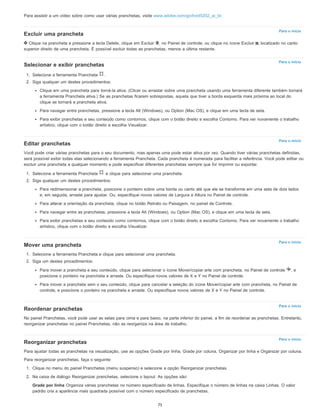 Para o início
Para o início
Para o início
Para o início
Para o início
Para o início
Para assistir a um vídeo sobre como usar várias pranchetas, visite www.adobe.com/go/lrvid5202_ai_br.
Excluir uma prancheta
Clique na prancheta e pressione a tecla Delete, clique em Excluir , no Painel de controle, ou clique no ícone Excluir , localizado no canto
superior direito de uma prancheta. É possível excluir todas as pranchetas, menos a última restante.
Selecionar e exibir pranchetas
1. Selecione a ferramenta Prancheta .
2. Siga qualquer um destes procedimentos:
Clique em uma prancheta para torná-la ativa. (Clicar ou arrastar sobre uma prancheta usando uma ferramenta diferente também tornará
a ferramenta Prancheta ativa.) Se as pranchetas ficarem sobrepostas, aquela que tiver a borda esquerda mais próxima ao local do
clique se tornará a prancheta ativa.
Para navegar entre pranchetas, pressione a tecla Alt (Windows), ou Option (Mac OS), e clique em uma tecla de seta.
Para exibir pranchetas e seu conteúdo como contornos, clique com o botão direito e escolha Contorno. Para ver novamente o trabalho
artístico, clique com o botão direito e escolha Visualizar.
Editar pranchetas
Você pode criar várias pranchetas para o seu documento, mas apenas uma pode estar ativa por vez. Quando tiver várias pranchetas definidas,
será possível exibir todas elas selecionando a ferramenta Prancheta. Cada prancheta é numerada para facilitar a referência. Você pode editar ou
excluir uma prancheta a qualquer momento e pode especificar diferentes pranchetas sempre que for imprimir ou exportar.
1. Selecione a ferramenta Prancheta e clique para selecionar uma prancheta.
2. Siga qualquer um destes procedimentos:
Para redimensionar a prancheta, posicione o ponteiro sobre uma borda ou canto até que ele se transforme em uma seta de dois lados
e, em seguida, arraste para ajustar. Ou, especifique novos valores de Largura e Altura no Painel de controle.
Para alterar a orientação da prancheta, clique no botão Retrato ou Paisagem, no painel de Controle.
Para navegar entre as pranchetas, pressione a tecla Alt (Windows), ou Option (Mac OS), e clique em uma tecla de seta.
Para exibir pranchetas e seu conteúdo como contornos, clique com o botão direito e escolha Contorno. Para ver novamente o trabalho
artístico, clique com o botão direito e escolha Visualizar.
Mover uma prancheta
1. Selecione a ferramenta Prancheta e clique para selecionar uma prancheta.
2. Siga um destes procedimentos:
Para mover a prancheta e seu conteúdo, clique para selecionar o ícone Mover/copiar arte com prancheta, no Painel de controle , e
posicione o ponteiro na prancheta e arraste. Ou especifique novos valores de X e Y no Painel de controle.
Para mover a prancheta sem o seu conteúdo, clique para cancelar a seleção do ícone Mover/copiar arte com prancheta, no Painel de
controle, e posicione o ponteiro na prancheta e arraste. Ou especifique novos valores de X e Y no Painel de controle.
Reordenar pranchetas
No painel Pranchetas, você pode usar as setas para cima e para baixo, na parte inferior do painel, a fim de reordenar as pranchetas. Entretanto,
reorganizar pranchetas no painel Pranchetas, não as reorganiza na área de trabalho.
Reorganizar pranchetas
Para ajustar todas as pranchetas na visualização, use as opções Grade por linha, Grade por coluna, Organizar por linha e Organizar por coluna.
Para reorganizar pranchetas, faça o seguinte:
1. Clique no menu do painel Pranchetas (menu suspenso) e selecione a opção Reorganizar pranchetas.
2. Na caixa de diálogo Reorganizar pranchetas, selecione o layout. As opções são:
Grade por linha Organiza várias pranchetas no número especificado de linhas. Especifique o número de linhas na caixa Linhas. O valor
padrão cria a aparência mais quadrada possível com o número especificado de pranchetas.
75
 