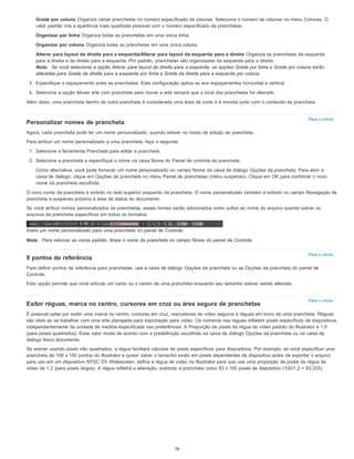 Para o início
Para o início
Para o início
Grade por coluna Organiza várias pranchetas no número especificado de colunas. Selecione o número de colunas no menu Colunas. O
valor padrão cria a aparência mais quadrada possível com o número especificado de pranchetas.
Organizar por linha Organiza todas as pranchetas em uma única linha.
Organizar por coluna Organiza todas as pranchetas em uma única coluna.
Alterar para layout da direita para a esquerda/Alterar para layout da esquerda para a direita Organiza as pranchetas da esquerda
para a direita e da direita para a esquerda. Por padrão, pranchetas são organizadas da esquerda para a direita.
Nota: Se você selecionar a opção Alterar para layout da direita para a esquerda, as opções Grade por linha e Grade por coluna serão
alteradas para Grade da direita para a esquerda por linha e Grade da direita para a esquerda por coluna.
3. Especifique o espaçamento entre as pranchetas. Esta configuração aplica-se aos espaçamentos horizontal e vertical.
4. Selecione a opção Mover arte com prancheta para mover a arte sempre que o local das pranchetas for alterado.
Além disso, uma prancheta dentro de outra prancheta é considerada uma área de corte e é movida junto com o conteúdo da prancheta.
Personalizar nomes de prancheta
Agora, cada prancheta pode ter um nome personalizado, quando estiver no modo de edição de prancheta.
Para atribuir um nome personalizado a uma prancheta, faça o seguinte:
1. Selecione a ferramenta Prancheta para editar a prancheta.
2. Selecione a prancheta e especifique o nome na caixa Nome do Painel de controle da prancheta.
Como alternativa, você pode fornecer um nome personalizado no campo Nome da caixa de diálogo Opções da prancheta. Para abrir a
caixa de diálogo, clique em Opções de prancheta no menu Painel de pranchetas (menu suspenso). Clique em OK para confirmar o novo
nome da prancheta escolhida.
O novo nome da prancheta é exibido no lado superior esquerdo da prancheta. O nome personalizado também é exibido no campo Navegação da
prancheta e suspenso próximo à área de status do documento.
Se você atribuir nomes personalizados às pranchetas, esses nomes serão adicionados como sufixo ao nome do arquivo quando salvar os
arquivos de prancheta específicos em todos os formatos.
Insira um nome personalizado para uma prancheta no painel de Controle.
Nota: Para retornar ao nome padrão, limpe o nome da prancheta no campo Nome do painel de Controle.
9 pontos de referência
Para definir pontos de referência para pranchetas, use a caixa de diálogo Opções da prancheta ou as Opções da prancheta do painel de
Controle.
Esta opção permite que você articule um canto ou o centro de uma prancheta enquanto seu tamanho estiver sendo alterado.
Exibir réguas, marca no centro, cursores em cruz ou área segura de pranchetas
É possível optar por exibir uma marca no centro, cursores em cruz, marcadores de vídeo seguros e réguas em torno de uma prancheta. Réguas
são úteis ao se trabalhar com uma arte planejada para exportação para vídeo. Os números nas réguas refletem pixels específicos de dispositivos,
independentemente da unidade de medida especificada nas preferências. A Proporção de pixels da régua de vídeo padrão do Illustrator é 1.0
(para pixels quadrados). Esse valor muda de acordo com a predefinição escolhida na caixa de diálogo Opções da prancheta ou na caixa de
diálogo Novo documento.
Se estiver usando pixels não quadrados, a régua facilitará cálculos de pixels específicos para dispositivos. Por exemplo, se você especificar uma
prancheta de 100 x 100 pontos do Illustrator e quiser saber o tamanho exato em pixels dependentes de dispositivo antes de exportar o arquivo
para uso em um dispositivo NTSC DV Widescreen, defina a régua de vídeo no Illustrator para que use uma proporção de pixels da régua de
vídeo de 1,2 (para pixels largos). A régua refletirá a alteração, exibindo a prancheta como 83 x 100 pixels de dispositivo (100/1,2 = 83,333).
76
 