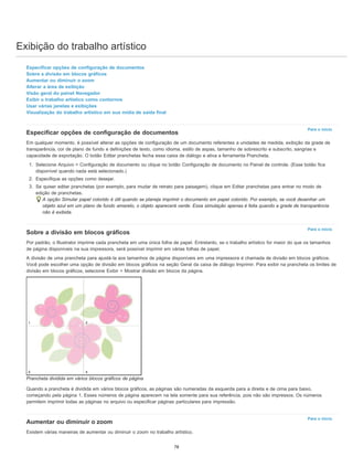 Exibição do trabalho artístico
Para o início
Para o início
Para o início
Especificar opções de configuração de documentos
Sobre a divisão em blocos gráficos
Aumentar ou diminuir o zoom
Alterar a área de exibição
Visão geral do painel Navegador
Exibir o trabalho artístico como contornos
Usar várias janelas e exibições
Visualização do trabalho artístico em sua mídia de saída final
Especificar opções de configuração de documentos
Em qualquer momento, é possível alterar as opções de configuração de um documento referentes a unidades de medida, exibição da grade de
transparência, cor de plano de fundo e definições de texto, como idioma, estilo de aspas, tamanho de sobrescrito e subscrito, sangrias e
capacidade de exportação. O botão Editar pranchetas fecha essa caixa de diálogo e ativa a ferramenta Prancheta.
1. Selecione Arquivo > Configuração de documento ou clique no botão Configuração de documento no Painel de controle. (Esse botão fica
disponível quando nada está selecionado.)
2. Especifique as opções como desejar.
3. Se quiser editar pranchetas (por exemplo, para mudar de retrato para paisagem), clique em Editar pranchetas para entrar no modo de
edição de pranchetas.
A opção Simular papel colorido é útil quando se planeja imprimir o documento em papel colorido. Por exemplo, se você desenhar um
objeto azul em um plano de fundo amarelo, o objeto aparecerá verde. Essa simulação apenas é feita quando a grade de transparência
não é exibida.
Sobre a divisão em blocos gráficos
Por padrão, o Illustrator imprime cada prancheta em uma única folha de papel. Entretanto, se o trabalho artístico for maior do que os tamanhos
de página disponíveis na sua impressora, será possível imprimir em várias folhas de papel.
A divisão de uma prancheta para ajustá-la aos tamanhos de página disponíveis em uma impressora é chamada de divisão em blocos gráficos.
Você pode escolher uma opção de divisão em blocos gráficos na seção Geral da caixa de diálogo Imprimir. Para exibir na prancheta os limites de
divisão em blocos gráficos, selecione Exibir > Mostrar divisão em blocos da página.
Prancheta dividida em vários blocos gráficos de página
Quando a prancheta é dividida em vários blocos gráficos, as páginas são numeradas da esquerda para a direita e de cima para baixo,
começando pela página 1. Esses números de página aparecem na tela somente para sua referência, pois não são impressos. Os números
permitem imprimir todas as páginas no arquivo ou especificar páginas particulares para impressão.
Aumentar ou diminuir o zoom
Existem várias maneiras de aumentar ou diminuir o zoom no trabalho artístico.
78
 