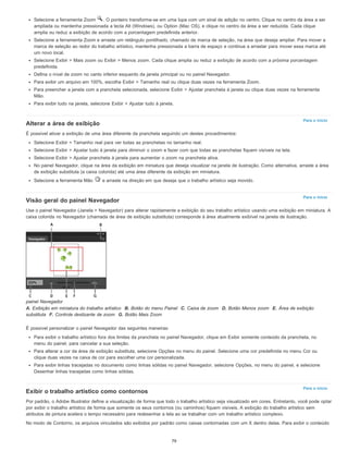 Para o início
Para o início
Para o início
Selecione a ferramenta Zoom . O ponteiro transforma-se em uma lupa com um sinal de adição no centro. Clique no centro da área a ser
ampliada ou mantenha pressionada a tecla Alt (Windows), ou Option (Mac OS), e clique no centro da área a ser reduzida. Cada clique
amplia ou reduz a exibição de acordo com a porcentagem predefinida anterior.
Selecione a ferramenta Zoom e arraste um retângulo pontilhado, chamado de marca de seleção, na área que deseja ampliar. Para mover a
marca de seleção ao redor do trabalho artístico, mantenha pressionada a barra de espaço e continue a arrastar para mover essa marca até
um novo local.
Selecione Exibir > Mais zoom ou Exibir > Menos zoom. Cada clique amplia ou reduz a exibição de acordo com a próxima porcentagem
predefinida.
Defina o nível de zoom no canto inferior esquerdo da janela principal ou no painel Navegador.
Para exibir um arquivo em 100%, escolha Exibir > Tamanho real ou clique duas vezes na ferramenta Zoom.
Para preencher a janela com a prancheta selecionada, selecione Exibir > Ajustar prancheta à janela ou clique duas vezes na ferramenta
Mão.
Para exibir tudo na janela, selecione Exibir > Ajustar tudo à janela.
Alterar a área de exibição
É possível ativar a exibição de uma área diferente da prancheta seguindo um destes procedimentos:
Selecione Exibir > Tamanho real para ver todas as pranchetas no tamanho real.
Selecione Exibir > Ajustar tudo à janela para diminuir o zoom e fazer com que todas as pranchetas fiquem visíveis na tela.
Selecione Exibir > Ajustar prancheta à janela para aumentar o zoom na prancheta ativa.
No painel Navegador, clique na área da exibição em miniatura que deseja visualizar na janela de ilustração. Como alternativa, arraste a área
de exibição substituta (a caixa colorida) até uma área diferente da exibição em miniatura.
Selecione a ferramenta Mão e arraste na direção em que deseja que o trabalho artístico seja movido.
Visão geral do painel Navegador
Use o painel Navegador (Janela > Navegador) para alterar rapidamente a exibição do seu trabalho artístico usando uma exibição em miniatura. A
caixa colorida no Navegador (chamada de área de exibição substituta) corresponde à área atualmente exibível na janela de ilustração.
painel Navegador
A. Exibição em miniatura do trabalho artístico B. Botão do menu Painel C. Caixa de zoom D. Botão Menos zoom E. Área de exibição
substituta F. Controle deslizante de zoom G. Botão Mais Zoom
É possível personalizar o painel Navegador das seguintes maneiras:
Para exibir o trabalho artístico fora dos limites da prancheta no painel Navegador, clique em Exibir somente conteúdo da prancheta, no
menu do painel, para cancelar a sua seleção.
Para alterar a cor da área de exibição substituta, selecione Opções no menu do painel. Selecione uma cor predefinida no menu Cor ou
clique duas vezes na caixa de cor para escolher uma cor personalizada.
Para exibir linhas tracejadas no documento como linhas sólidas no painel Navegador, selecione Opções, no menu do painel, e selecione
Desenhar linhas tracejadas como linhas sólidas.
Exibir o trabalho artístico como contornos
Por padrão, o Adobe Illustrator define a visualização de forma que todo o trabalho artístico seja visualizado em cores. Entretanto, você pode optar
por exibir o trabalho artístico de forma que somente os seus contornos (ou caminhos) fiquem visíveis. A exibição do trabalho artístico sem
atributos de pintura acelera o tempo necessário para redesenhar a tela ao se trabalhar com um trabalho artístico complexo.
No modo de Contorno, os arquivos vinculados são exibidos por padrão como caixas contornadas com um X dentro delas. Para exibir o conteúdo
79
 