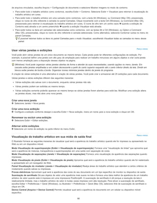 Para o início
Para o início
de arquivos vinculados, escolha Arquivo > Configuração de documento e selecione Mostrar imagens no modo de contorno.
Para exibir todo o trabalho artístico como contornos, escolha Exibir > Contorno. Selecione Exibir > Visualizar para retornar à visualização do
trabalho artístico em cores.
Para exibir todo o trabalho artístico em uma camada como contornos, com a tecla Alt (Windows), ou Command (Mac OS), pressionada,
clique no ícone de olho referente à camada no painel Camadas. Clique novamente com a tecla Ctrl (Windows), ou Command (Mac OS),
pressionada para retornar à visualização do trabalho artístico em cores. O ícone de olho tem um centro vazio quando a exibição de
Contorno está ativada e um centro preenchido quando a exibição Visualizar está ativada.
Para exibir todos os itens em camadas não selecionadas como contornos, com as teclas Alt e Ctrl (Windows), ou Option e Command
(Mac OS), pressionadas, clique no ícone de olho referente à camada selecionada. Como alternativa, selecione Contornar outras no menu do
painel Camadas.
É possível retornar todos os itens no painel Camadas para o modo Visualizar, escolhendo Visualizar todas as camadas no menu desse
painel.
Usar várias janelas e exibições
Você pode abrir várias janelas de um único documento ao mesmo tempo. Cada janela pode ter diferentes configurações de exibição. Por
exemplo, é possível definir uma janela com alto grau de ampliação para realizar um trabalho minucioso em alguns objetos e criar outra janela
com menos ampliação para a disposição desses objetos na página.
(Windows) Você pode organizar várias janelas abertas de forma a atender às suas necessidades, usando opções no menu Janela. Em
cascata exibe janelas empilhadas e em ordem decrescente a partir do canto superior esquerdo até o canto inferior direito da tela. Dividir em
blocos exibe janelas de borda a borda. Organizar ícones minimiza janelas dentro da janela do programa.
A criação de várias exibições é uma alternativa à criação de várias janelas. Você pode criar e armazenar até 25 exibições para cada documento.
Várias janelas e várias exibições diferem das seguintes maneiras:
Várias exibições são salvas com o documento, enquanto várias janelas não são.
Várias janelas podem ser exibidas ao mesmo tempo.
Várias exibições somente poderão aparecer ao mesmo tempo se várias janelas forem abertas para exibi-las. Modificar uma exibição altera
as janelas atuais, mas não abre uma nova janela.
Criar uma nova janela
Selecione Janela > Nova janela.
Criar uma nova exibição
Configure a exibição conforme desejar e escolha Exibir > Nova exibição, insira um nome para a nova exibição e clique em OK.
Renomear ou excluir uma exibição
Selecione Exibir > Editar exibições.
Alternar entre exibições
Selecione um nome de exibição na parte inferior do menu Exibir.
Visualização do trabalho artístico em sua mídia de saída final
O Illustrator fornece as seguintes maneiras de visualizar qual será a aparência do trabalho artístico quando ele for impresso ou apresentado na
Web ou em um dispositivo móvel:
Modo Visualização de superimposição (Exibir > Visualização de superimposição) Fornece uma "visualização de tintas" que aproxima qual
será a aparência de misturas, transparência e superimposições em uma saída com separação de cores.
Modo Visualização de separações (Janela > Visualização de separações) Fornece uma visualização da aparência das separações quando
impressas.
Modo Visualização de pixels (Exibir > Visualização de pixels) Aproxima qual será a aparência do trabalho artístico quando ele for rasterizado
e apresentado em um navegador da Web.
Painel Visualização do nivelador (Janela > Visualização do nivelador) Realça áreas do trabalho artístico que atendem a certos critérios de
nivelamento quando salvas ou impressas.
Provas eletrônicas Aproximam qual será a aparência das cores do seu documento em um tipo específico de monitor ou dispositivo de saída.
Suavização de serrilhado Dá aos objetos de vetor uma aparência mais suave na tela e fornece uma ideia melhor da aparência de um trabalho
artístico de vetor quando este é impresso em uma impressora PostScript®. A suavização de serrilhado é útil porque a resolução da tela é
relativamente limitada, mas o trabalho artístico de vetor é muitas vezes impresso com alta resolução. Para ativar a suavização de serrilhado,
escolha Editar > Preferências > Geral (Windows), ou Illustrator > Preferências > Geral (Mac OS), selecione Arte de suavização de serrilhado e
clique em OK.
Device Central (Arquivo > Device Central) Permite visualizar qual será a aparência do documento em um celular ou dispositivo móvel
específico.
80
 