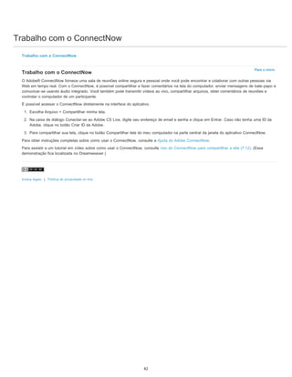 Trabalho com o ConnectNow
Para o início
Trabalho com o ConnectNow
Trabalho com o ConnectNow
O Adobe® ConnectNow fornece uma sala de reuniões online segura e pessoal onde você pode encontrar e colaborar com outras pessoas via
Web em tempo real. Com o ConnectNow, é possível compartilhar e fazer comentários na tela do computador, enviar mensagens de bate-papo e
comunicar-se usando áudio integrado. Você também pode transmitir vídeos ao vivo, compartilhar arquivos, obter comentários de reuniões e
controlar o computador de um participante.
É possível acessar o ConnectNow diretamente na interface do aplicativo.
1. Escolha Arquivo > Compartilhar minha tela.
2. Na caixa de diálogo Conectar-se ao Adobe CS Live, digite seu endereço de email e senha e clique em Entrar. Caso não tenha uma ID da
Adobe, clique no botão Criar ID da Adobe.
3. Para compartilhar sua tela, clique no botão Compartilhar tela do meu computador na parte central da janela do aplicativo ConnectNow.
Para obter instruções completas sobre como usar o ConnectNow, consulte a Ajuda do Adobe ConnectNow.
Para assistir a um tutorial em vídeo sobre como usar o ConnectNow, consulte Uso do ConnectNow para compartilhar a tela (7:12). (Essa
demonstração fica localizada no Dreamweaver.)
Avisos legais | Política de privacidade on-line
82
 