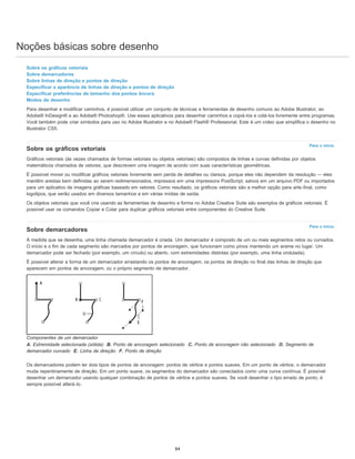 Noções básicas sobre desenho
Para o início
Para o início
Sobre os gráficos vetoriais
Sobre demarcadores
Sobre linhas de direção e pontos de direção
Especificar a aparência de linhas de direção e pontos de direção
Especificar preferências de tamanho dos pontos âncora
Modos de desenho
Para desenhar e modificar caminhos, é possível utilizar um conjunto de técnicas e ferramentas de desenho comuns ao Adobe Illustrator, ao
Adobe® InDesign® e ao Adobe® Photoshop®. Use esses aplicativos para desenhar caminhos e copiá-los e colá-los livremente entre programas.
Você também pode criar símbolos para uso no Adobe Illustrator e no Adobe® Flash® Professional. Este é um vídeo que simplifica o desenho no
Illustrator CS5.
Sobre os gráficos vetoriais
Gráficos vetoriais (às vezes chamados de formas vetoriais ou objetos vetoriais) são compostos de linhas e curvas definidas por objetos
matemáticos chamados de vetores, que descrevem uma imagem de acordo com suas características geométricas.
É possível mover ou modificar gráficos vetoriais livremente sem perda de detalhes ou clareza, porque eles não dependem da resolução — eles
mantêm arestas bem definidas ao serem redimensionados, impressos em uma impressora PostScript, salvos em um arquivo PDF ou importados
para um aplicativo de imagens gráficas baseado em vetores. Como resultado, os gráficos vetoriais são a melhor opção para arte-final, como
logotipos, que serão usados em diversos tamanhos e em várias mídias de saída.
Os objetos vetoriais que você cria usando as ferramentas de desenho e forma no Adobe Creative Suite são exemplos de gráficos vetoriais. É
possível usar os comandos Copiar e Colar para duplicar gráficos vetoriais entre componentes do Creative Suite.
Sobre demarcadores
À medida que se desenha, uma linha chamada demarcador é criada. Um demarcador é composto de um ou mais segmentos retos ou curvados.
O início e o fim de cada segmento são marcados por pontos de ancoragem, que funcionam como pinos mantendo um arame no lugar. Um
demarcador pode ser fechado (por exemplo, um círculo) ou aberto, com extremidades distintas (por exemplo, uma linha ondulada).
É possível alterar a forma de um demarcador arrastando os pontos de ancoragem, os pontos de direção no final das linhas de direção que
aparecem em pontos de ancoragem, ou o próprio segmento de demarcador.
Componentes de um demarcador
A. Extremidade selecionada (sólida) B. Ponto de ancoragem selecionado C. Ponto de ancoragem não selecionado D. Segmento de
demarcador curvado E. Linha de direção F. Ponto de direção
Os demarcadores podem ter dois tipos de pontos de ancoragem: pontos de vértice e pontos suaves. Em um ponto de vértice, o demarcador
muda repentinamente de direção. Em um ponto suave, os segmentos do demarcador são conectados como uma curva contínua. É possível
desenhar um demarcador usando qualquer combinação de pontos de vértice e pontos suaves. Se você desenhar o tipo errado de ponto, é
sempre possível alterá-lo.
84
 