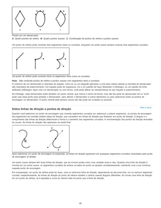 Para o início
Pontos em um demarcador
A. Quatro pontos de vértice B. Quatro pontos suaves C. Combinação de pontos de vértice e pontos suaves
Um ponto de vértice pode conectar dois segmentos retos ou curvados, enquanto um ponto suave sempre conecta dois segmentos curvados.
Um ponto de vértice pode conectar tanto os segmentos retos como os curvados.
Nota: Não confunda pontos de vértice e pontos suaves com segmentos retos e curvados.
O contorno de um demarcador é chamado de traçado. Uma cor ou um degradê aplicados a uma área interior aberta ou fechada do demarcador
são chamados de preenchimento. Um traçado pode ter espessura, cor e um padrão de traço (Illustrator e InDesign), ou um padrão de linha
estilizado (InDesign). Após criar um demarcador ou uma forma, você pode alterar as características do seu traçado e preenchimento.
No InDesign, cada demarcador exibe também um ponto central, que marca o centro da forma, mas não faz parte do demarcador em si. Você
pode usar esse ponto para arrastar o demarcador, para alinhar o demarcador a outros elementos ou para selecionar todos os pontos de
ancoragem no demarcador. O ponto central está sempre visível; ele não pode ser ocultado ou excluído.
Sobre linhas de direção e pontos de direção
Quando você seleciona um ponto de ancoragem que conecta segmentos curvados (ou seleciona o próprio segmento), os pontos de ancoragem
dos segmentos de conexão exibem alças de direção, que consistem em linhas de direção que finalizam em ponto de direção. O ângulo e o
comprimento das linhas de direção determinam a forma e o tamanho dos segmentos curvados. A movimentação dos pontos de direção remodela
as curvas. As linhas de direção não aparecem na saída final.
Após selecionar um ponto de ancoragem (à esquerda), as linhas de direção aparecem em quaisquer segmentos curvados conectados pelo ponto
de ancoragem (à direita).
Um ponto suave sempre tem duas linhas de direção, que se movem juntas como uma unidade única e reta. Quando uma linha de direção é
movida em um ponto suave, os segmentos curvados de ambos os lados do ponto se ajustam simultaneamente, mantendo uma curva contínua
naquele ponto de ancoragem.
Em comparação, um ponto de vértice pode ter duas, uma ou nenhuma linha de direção, dependendo se ela junta dois, um ou nenhum segmento
curvado, respectivamente. As linhas de direção do ponto de vértice mantêm o vértice usando ângulos diferentes. Ao mover uma linha de direção
em um ponto de vértice, só é ajustada a curva do mesmo lado do ponto que a linha de direção.
85
 